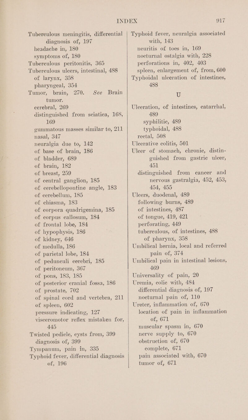 Tuberculous meningitis, differential diagnosis of, 197 headache in, 180 symptoms of, 180 Tubereulous peritonitis, 365 - Tuberculous ulcers, intestinal, 488 of larynx, 358 pharyngeal, 354 Tumor, brain, 270. tumor. cerebral, 269 distinguished from sciatica, 168, 169 gummatous masses similar to, 211 nasal, 347 neuralgia due to, 142 of base of brain, 186 of bladder, 689 of brain, 182 of breast, 259 of central ganglion, 185 of cerebellopontine angle, 183 of cerebellum, 185 of chiasma, 183 of corpora quadrigemina, 185 of corpus callosum, 184 of frontal lobe, 184 of hypophysis, 186 of kidney, 646 of medulla, 186 of parietal lobe, 184 of peduneuli cerebri, 185 of peritoneum, 367 of pons, 183, 185 of posterior cranial fossa, 186 of prostate, 702 of spinal cord and vertebra, 211 of spleen, 602 pressure indicating, 127 visceromotor reflex mistaken for, 445 Twisted pedicle, cysts from, 399 diagnosis of, 399 Tympanum, pain In, 335 Typhoid fever, differential diagnosis of, 196 See Brain Typhoid fever, neuralgia associated with, 1438 neuritis of toes in, 169 nocturnal ostalgia with, 228 perforations in, 402, 403 spleen, enlargement of, from, 600 Typhoidal ulceration of intestines, 488 U Ulceration, of intestines, catarrhal, 489 syphilitic, 489 typhoidal, 488 rectal, 508 Uleerative colitis, 501 Uleer of stomach, chronic, distin- euished from gastric ulcer, 451 distinguished from cancer and nervous gastralgia, 452, 453, 454, 455 Uleers, duodenal, 489 following burns, 489 of intestines, 487 of tongue, 419, 421 perforating, 449 tuberculous, of intestines, 488 of pharynx, 358 Umbilical hernia, local and referred pain of, 374 Umbilical pain in intestinal lesions, 469 Universality of pain, 20 Uremia, colic with, 484 differential diagnosis of, 197 nocturnal pain of, 110 Ureter, inflammation of, 670 location of pain in inflammation ot, 671 muscular spasm in, 670 nerve supply to, 670 obstruction of, 670 complete, 671 pain associated with, 670 tumor of, 671