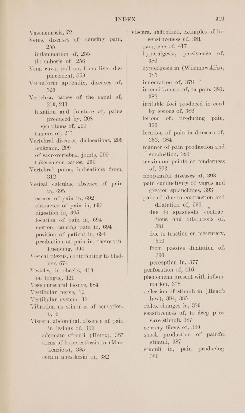 Vasoneurosis, 72 Viscera, abdominal, examples of in- Veins, diseases of, causing pain, sensitiveness of, 381 250 gangrene of, 417 inflammation of, 255 hyperalgesia, persistence of, thrombosis of, 256 386 Vena cava, pull on, from liver dis- hypoalgesia in (Wilamowski’s), placement, 559 385 Vermiform appendix, diseases of, innervation of, 378 529 insensitiveness of, to pain, 381, Vertebra, caries of the canal of, 382 210, 211 irritable foci produced in cord luxation and fracture of, pains by lesions of, 386 produced by, 208 lesions of, producing pain, symptoms of, 209 3907 tumors of, 211 location of pain in diseases of, Vertebral diseases, dislocations, 299 383, 384 leukemia, 299 manner of pain production and of sacrovertebral joints, 299 * conduction, 383 tuberculous caries, 299 . maximum points of tenderness Vertebral pains, indications from, OLea0. 312 nonpainful diseases of, 393 Vesical calculus, absence of pain pain conductivity of vagus and in, 695 ereater splanehnies, 393 causes of pain in, 692 pain of, due to contraction and character of pain in, 693 dilatation of, 390 digestion in, 695 due to spasmodic contrac- location of pain in, 694 tions and dilatations of, motion, causing pain in, 694 Bull position of patient in, 694 due to traction on mesentery, production of pain in, factors in- 390 flueneing, 694 from passive dilatation of, Vesical plexus, contributing to blad- 390 der, 674 pereeption in, 377 Vesicles, in cheeks, 419 perforation of, 416 on tongue, 421 phenomena present with inflam- Vesicourethral fissure, 684 mation, 378 Vestibular nerve, 12 reflection of stimuli in (Head’s Vestibular system, 12 law), 384, 385 Vibration as stimulus of sensation, reflex changes in, 389 5, 6 sensitiveness of, to deep pres- Viseera, abdominal, absence of pain sure stimuli, 387 in lesions of, 390 sensory fibers of, 380 adequate stimul (Hertz), 387 shock production of painful areas of hyperesthesia in (Mac- | stimuli, 387 kenzie’s), 385 | stimuli in, pain producing, ecocain anesthesia in, 382 | 380