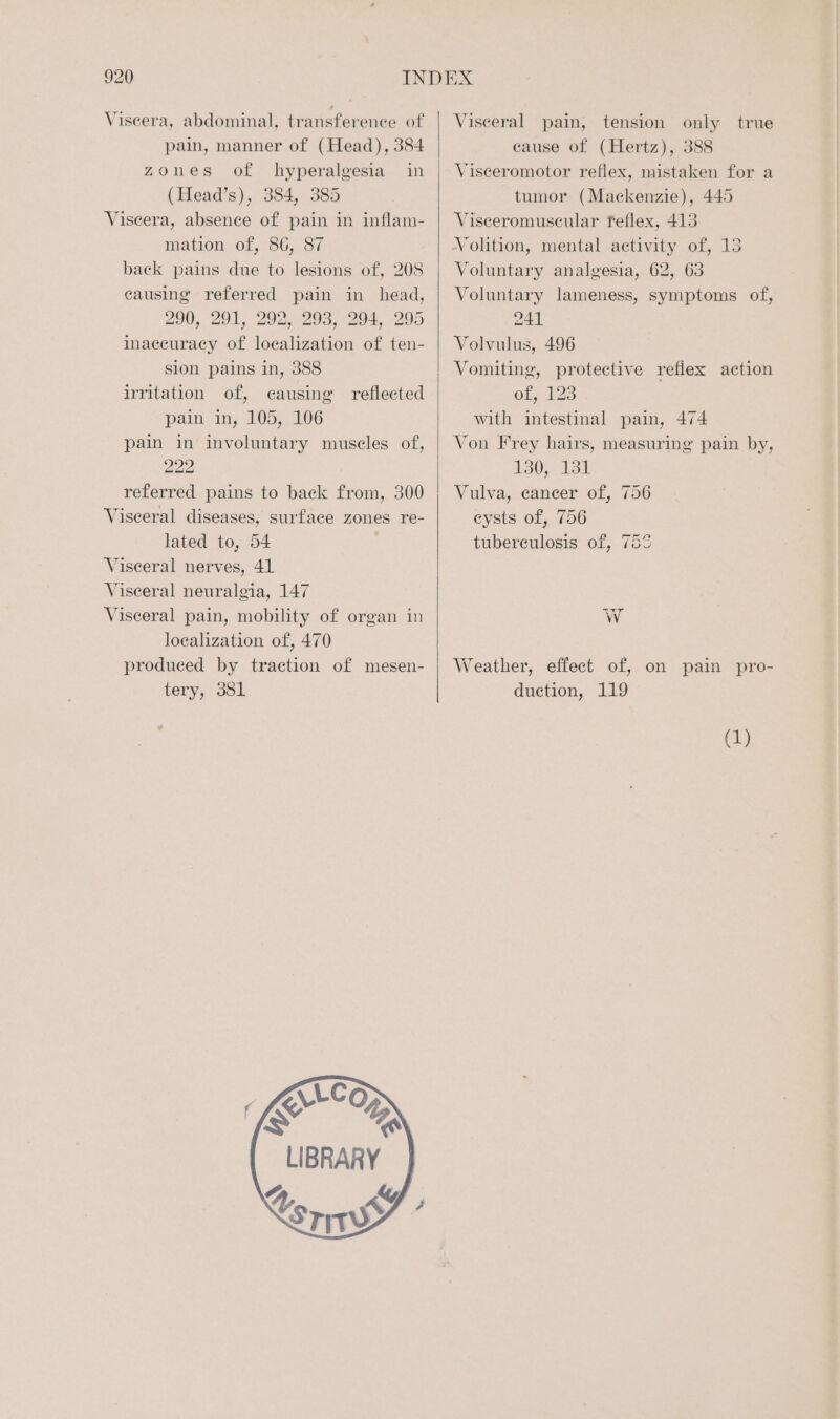 Viscera, abdominal, transference of pain, manner of (Head), 384 zones of hyperalgesia in (Head’s), 384, 385 Viseera, absence of pain in inflam- mation of, 86, 87 back pains due to lesions of, 208 causing referred pain in head, 290, 291, 292, 293, 294, 295 inaccuracy of localization of ten- sion pains in, 388 irritation of, causing reflected pain in, 105, 106 pain in involuntary muscles of, 222 referred pains to back from, 300 Visceral diseases, surface zones re- lated to, 54 Visceral nerves, 41 Visceral neuralgia, 147 Visceral pain, mobility of organ in localization of, 470 produced by traction of mesen- tery, 381 \LCoO SS ! LIBRARY | & Ls Yen Visceral pain, tension only true cause of (Hertz), 388 Visceromotor reflex, mistaken for a tumor (Mackenzie), 445 Visceromuscular feflex, 413 Volition, mental activity of, 13 Voluntary analgesia, 62, 63 Voluntary lameness, symptoms of, 241 Volvulus, 496 Vomiting, protective reflex action of, 123 with intestinal pain, 474 Von Frey hairs, measuring’ pain by, 13055 131 Vulva, cancer of, 756 eysts of, 756 tuberculosis of, 755 WwW Weather, effect of, on pain pro- duction, 119 (1)