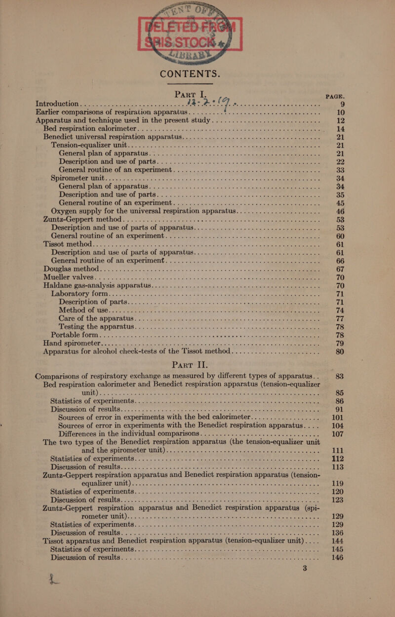 Introduction Earlier comparisons of respiration apparatus. ........6 0.2... ee eee ee eee ee ee eee Apparatus and technique used in the present study................. 0.020 e eee Benedict universal respiration apparatus.............. 0.00. eee cece eee eee UPI USE? CU be te ar. fh ares us 8g a Sen + ceo oly ae ee eg ee OC eptrreat Pte Or SSATANIS 20. dc dens Sc a4» +4) 3/02 4:8 wor cgueaeen eee Peper OT ATG MG OF DATUR. ccc opin be be nue 4a wc « + 9 nim ocean in ga eee eee General routine of an experiment................ 02. eee eee ee teen ence Be ENTE ea ee cia os bes cia Bunt Sf 218 tomb. 5 9 )¥ be mk oes a WE IATL OF SDDATAUUS os eos ck wie es ony be 2b gps Se ee le MeN I TIRE OS DALI a oiecet yoo ius & 0 nd So ack 0 2 5.09 Bien Oks Pemera) TOULING Of AN EXpeFiUMent . i. oo esc 6 av ache © chad ee em eee ee ae oat Oxygen supply for the universal respiration apparatus...................... SeeR res NEE VEIL LUE So 5s a» cere) KSEE DY ©. 9 ls scl alt ad 22 Wien ae ee Description and use of parts of apparatus.................. 2. cece eee eee ee General routine of an experiment. io .6 eo oi5 a «ee oe os ig ne » cin «web iee wea es UNM MEUINE TSIM oc SoS ar 8g Oinkie ts hg sigue OR LAP alte as slo 6 cel 2-0 a nga cen Desermation. and use of parta Of ADPATAtUS. «oo... 6 oe eee os ee 9 + ote cinmus bas eens Cretiernr Poulin’ Of AN EXPePiVeNh «oc. eck we wos se os so 32h os 0a, ope Re ME ig cise eins ec} ke niente on elem woken ele 9 6's 0 nthe ol rr rrr oe wale Sgt ies mall ody m Bin eee mae see ain sig alee ee Haldane gas-analysis apparatus . oc... 5 oie eo ein sin + acini ns) apcneinie seine e simian wun coat MORIA COLIN E cio oicc 5 cag sete by Soe alpseg SIR Gn asm *5. die ted wing oa ee BRST OF YYRTEG nos oe ge win diecn om toaiw n)h awh a Rese lagete cana ee ea Method of use............ BoB Fico at heey aie ane eh 0g GP gs se ers RTI AE ABOU Sooo i ails ce. fay Sb hai Ny eqn cece cul 0p cote ah ps ee BE ee hae PG MUSIRERUUIG o.oo! «win or a 62.5 saad acs, sins k= ee arp a eee MN eo foie eric mene ee ad eS a Soon’ «ead nie mae ket ae ‘i es ih ge le a a ial Ne ee nig ee cn oe, mata, Sake ee Apparatus for alcohol check-tests of the Tissot method....................... Part II. Comparisons of respiratory exchange as measured by different types of apparatus. . Bed respiration calorimeter and Benedict respiration apparatus (tension-equalizer PEELED oa, oo us on dycos Sine ah kas ae re ARS Gus, toc bed Ee cheek el DUE ata OF CXUCTIIIOU GR a ate ad a eae ee cin ate alah re ets DEER PB IBETIEASUEY, OE. PESTLIGN cides 0:5. «aid acess ac REARS Fae ~. en So tahin eee ee Sources of error in experiments with the bed calorimeter.................. Sources of error in experiments with the Benedict respiration apparatus... . Differences in the individual comparisons. ............. 0.0 ce cee ceeceeees The two types of the Benedict respiration apparatus (the tension-equalizer unit BCE Pe SIIPOMMELOT WDE) aa tte ns a ti en ee aad geese e Ee CAE CREPE TOR oe oa nosis og see d+ toe eda aie ah ats cheek arnt lo she ps: ach Ge MA IMTINES PEPNULC Soko eles cic. saue asad eeauel aero a ne om eae RE ee aoe eens Zuntz-Geppert respiration apparatus and Benedict respiration apparatus (tension- Coe EN ITS TA 4 RESO ett Cn Re oe bre RPE pacer on Una tn yiataees Snsina EACH Or CR CEIIOHIUR: oo nc ac 2s AH ei AS ato otbig | hats exalt Gn meee RR TL PORE ht os 6 sors she AA Ak as Ce DL eek nt os Zuntz-Geppert respiration apparatus and Benedict respiration apparatus (spi- PUTER AIG). 0 5 a. | ina ue cen wanes ae eae eR OF ta re oe oer ee Oe re RCE acs nn go AS wae, organ Sa cate ds imal tias ns Oh aeeas aik ada rs AA TT EMM as. a 4 nishicasn Sut rea MELE steal <i nee MR eR a eee tare Tissot apparatus and Benedict respiration apparatus (tension-equalizer unit)... . PEG SOIACE OFS ICTIINCD US 0's ns ne ono ps Soames ie, San TERR Rte OS tity, SD CRISE SO Age a6, Dy 2: eS a >) v8 tgp RO eh lg aA