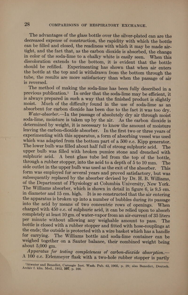 The advantages of the glass bottle over the silver-plated can are the decreased expense of construction, the rapidity with which the bottle can be filled and closed, the readiness with which it may be made air- tight, and the fact that, as the carbon dioxide is absorbed, the change in color of the soda-lime to a chalky white is easily seen. When this discoloration extends to the bottom, it is evident that the bottle should be refilled. Experimenting has shown that when air enters the bottle at the top and is withdrawn from the bottom through the tube, the results are more satisfactory than when the passage of air is reversed. The method of making the soda-lime has been fully described in a previous publication.'. In order that the soda-lime may be efficient, it is always prepared in such a way that the finished product is slightly moist. Much of the difficulty found in the use of soda-lime as an absorbent for carbon dioxide has been due to the fact it was too dry. W ater-absorber.—In the passage of absolutely dry air through moist soda-lime, moisture is taken up by the air. As the carbon dioxide is determined by weight, it is necessary to know the amount of moisture leaving the carbon-dioxide absorber. In the first two or three years of experimenting with this apparatus, a form of absorbing vessel was used which was adapted from the bottom part of a 500 c.c. Kipp generator. The lower bulb was filled about half full of strong sulphuric acid. The upper bulb was filled with broken pumice stone and drenched with sulphuric acid. A bent glass tube led from the top of the bottle, through a rubber stopper, into the acid to a depth of 5to10 mm. The side outlet in the upper bulb was used as the exit of the absorber. This form was employed for several years and proved satisfactory, but was subsequently replaced by the absorber devised by Dr. H. B. Williams, of the Department of Physiology at Columbia University, New York. The Williams absorber, which is shown in detail in figure 6, is 9.5 cm. in diameter and 15 cm. high. It is so constructed that the air entering the apparatus is broken up into a number of bubbles during its passage into the acid by means of two concentric rows of openings. When charged with 450 c.c. of sulphuric acid, it can be relied upon to absorb completely at least 10 gm. of water-vapor from an air-current of 35 liters per minute without allowing any weighable amount to pass. The bottle is closed with a rubber stopper and fitted with hose-couplings at the ends; the outside is protected with a wire basket which has a handle for carrying. The Williams bottle and soda-lime container can be weighed together on a Sauter balance, their combined weight being about 5,000 gm. Apparatus for testing completeness of carbon-dioxide absorption.— A 100 ¢c.c. Erlenmeyer flask with a two-hole rubber stopper is partly ‘Atwater and Benedict, Carnegie Inst. Wash. Pub. 42, 1905, p. 29; also Benedict, Deutsch. Archiv f. klin. Med., 1912, 107, p. 166.