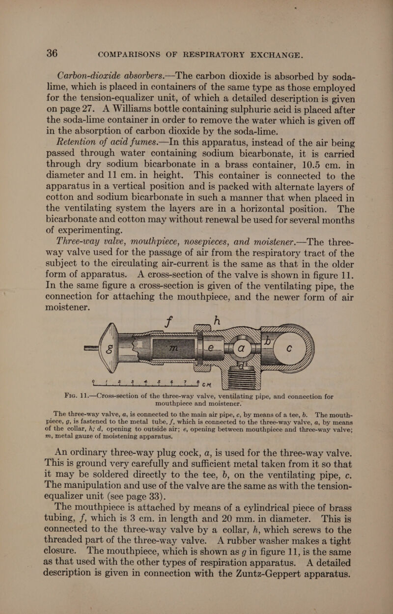 Carbon-dioxide absorbers.—The carbon dioxide is absorbed by soda- lime, which is placed in containers of the same type as those employed for the tension-equalizer unit, of which a detailed description is given on page 27. A Williams bottle containing sulphuric acid is placed after the soda-lime container in order to remove the water which is given off in the absorption of carbon dioxide by the soda-lime. Retention of acid fumes.—In this apparatus, instead of the air being passed through water containing sodium bicarbonate, it is carried through dry sodium bicarbonate in a brass container, 10.5 cm. in diameter and 11 cm. in height. This container is connected to the apparatus in a vertical position and is packed with alternate layers of cotton and sodium bicarbonate in such a manner that when placed in the ventilating system the layers are in a horizontal position. The bicarbonate and cotton may without renewal be used for several months of experimenting. Three-way valve, mouthpiece, nosepieces, and motstener.—The three- way valve used for the passage of air from the respiratory tract of the subject to the circulating air-current is the same as that in the older form of apparatus. A cross-section of the valve is shown in figure 11. In the same figure a cross-section is given of the ventilating pipe, the connection for attaching the mouthpiece, and the newer form of air moistener. u DS ra--¢ i= LG == 2: Se NNN ss al {a ESE== S Fic. 11.—Cross-section of the three-way valve, ventilating pipe, and connection for mouthpiece and moistener. LLLL The three-way valve, a, is connected to the main air pipe, c, by means of a tee, b. The mouth- piece, g, is fastened to the metal tube, f, which is connected to the three-way valve, a, by means of the collar, h; d, opening to outside air; e, opening between mouthpiece and three-way valve; m, metal gauze of moistening apparatus. An ordinary three-way plug cock, a, is used for the three-way valve. This is ground very carefully and sufficient metal taken from it so that it may be soldered directly to the tee, b, on the ventilating pipe, c The manipulation and use of the valve are the same as with the tension- equalizer unit (see page 33). The mouthpiece is attached by means of a cylindrical piece of brass tubing, f, which is 3 cm. in length and 20 mm. in diameter. This is connected to the three-way valve by a collar, h, which screws to the threaded part of the three-way valve. A rubber washer makes a tight closure. The mouthpiece, which is shown as g in figure 11, is the same as that used with the other types of respiration apparatus. A detailed description is given in connection with the Zuntz-Geppert apparatus.