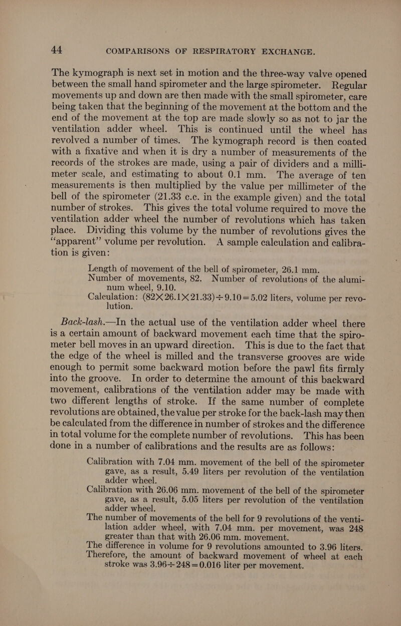 The kymograph is next set in motion and the three-way valve opened between the small hand spirometer and the large spirometer. Regular movements up and down are then made with the small spirometer, care being taken that the beginning of the movement at the bottom and the end of the movement at the top are made slowly so as not to jar the ventilation adder wheel. This is continued until the wheel has revolved a number of times. The kymograph record is then coated with a fixative and when it is dry a number of measurements of the records of the strokes are made, using a pair of dividers and a milli- meter scale, and estimating to about 0.1mm. The average of ten measurements is then multiplied by the value per millimeter of the bell of the spirometer (21.33 c.c. in the example given) and the total number of strokes. This gives the total volume required to move the ventilation adder wheel the number of revolutions which has taken place. Dividing this volume by the number of revolutions gives the “apparent” volume per revolution. A sample calculation and calibra- tion is given: Length of movement of the bell of spirometer, 26.1 mm. Number of movements, 82. Number of revolutions of the alumi- num wheel, 9.10. Calculation: (82 26.1X 21.33)+ 9.10 =5.02 liters, volume per revo- lution. Back-lash.—In the actual use of the ventilation adder wheel there is a certain amount of backward movement each time that the spiro- meter bell moves in an upward direction. This is due to the fact that the edge of the wheel is milled and the transverse grooves are wide enough to permit some backward motion before the pawl fits firmly into the groove. In order to determine the amount of this backward movement, calibrations of the ventilation adder may be made with two different lengths of stroke. If the same number of complete revolutions are obtained, the value per stroke for the back-lash may then be calculated from the difference in number of strokes and the difference in total volume for the complete number of revolutions. This has been done in a number of calibrations and the results are as follows: Calibration with 7.04 mm. movement of the bell of the spirometer gave, as a result, 5.49 liters per revolution of the ventilation adder wheel. Calibration with 26.06 mm. movement of the bell of the spirometer gave, as a result, 5.05 liters per revolution of the ventilation adder wheel. The number of movements of the bell for 9 revolutions of the venti- lation adder wheel, with 7.04 mm. per movement, was 248 greater than that with 26.06 mm. movement. The difference in volume for 9 revolutions amounted to 3.96 liters. Therefore, the amount of backward movement of wheel at each stroke was 3.96 248 =0.016 liter per movement.