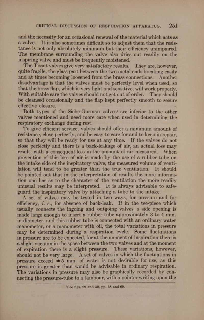 and the necessity for an occasional renewal of the material which acts as a valve. It is also sometimes difficult so to adjust them that the resis- tance is not only absolutely minimum but their efficiency unimpaired. The membrane surrounding the valve also dries out readily on the inspiring valve and must be frequently moistened. The Tissot valves give very satisfactory results. They are, however, quite fragile, the glass part between the two metal ends breaking easily and at times becoming loosened from the brass connections. Another disadvantage is that the valves must be perfectly level when used, so that the brass flap, which is very light and sensitive, will work properly. With suitable care the valves should not get out of order. They should be cleansed occasionally and the flap kept perfectly smooth to secure effective closure. S Both types of the Siebe-Gorman valves' are inferior to the other valves mentioned and need more care when used in determining the respiratory exchange during rest. To give efficient service, valves should offer a minimum amount of resistance, close perfectly, and be easy to care for and to keep in repair, so that they will be ready for use at any time. If the valves do not close perfectly and there is a back-leakage of air, an actual loss may result, with a consequent loss in the amount of air measured. When prevention of this loss of air is made by the use of a rubber tube on the intake side of the inspiratory valve, the measured volume of venti- lation will tend to be greater than the true ventilation. It should be pointed out that in the interpretation of results the more informa- tion one has as to the character of the ventilation the more readily unusual results may be interpreted. It is always advisable to safe- guard the inspiratory valve by attaching a tube to the intake. A set of valves may be tested in two ways, for pressure and for efficiency, 7. e., for absence of back-leak. If in the tee-piece which usually connects the ingoing and outgoing valves a side opening is made large enough to insert a rubber tube approximately 3 to 4 mm. in diameter, and this rubber tube is connected with an ordinary water manometer, or a manometer with oil, the total variations in pressure may be determined during a respiration cycle. Some fluctuations in pressure are to be expected, for at the moment of inspiration there is a slight vacuum in the space between the two valves and at the moment of expiration there is a slight pressure. These variations, however, should not be very large. A set of valves in which the fluctuations in pressure exceed +5 mm. of water is not desirable for use, as this pressure is greater than would be advisable in ordinary respiration. The variations in pressure may also be graphically recorded by con- necting the pressure-tube to a tambour, with a pointer writing upon the 1See figs. 29 and 30, pp. 68 and 69.