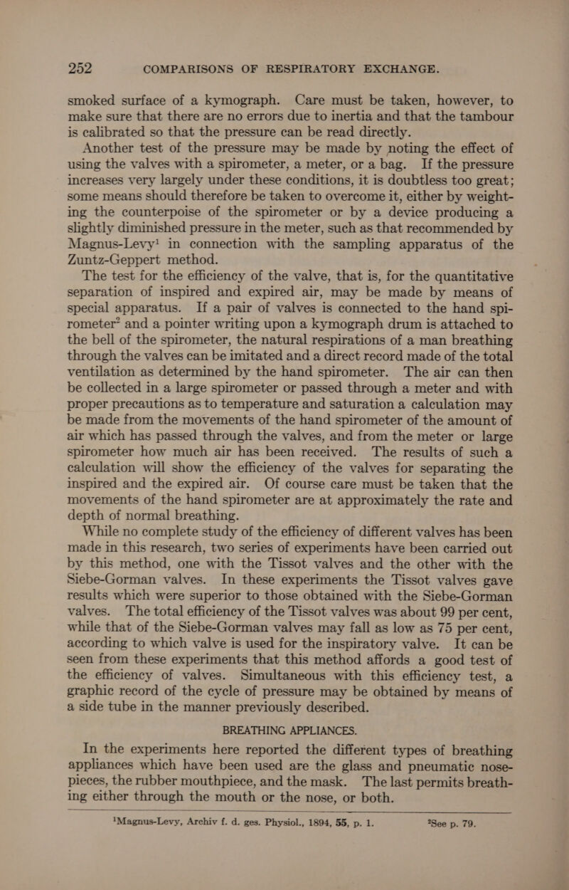 smoked surface of a kymograph. Care must be taken, however, to make sure that there are no errors due to inertia and that the tambour is calibrated so that the pressure can be read directly. Another test of the pressure may be made by noting the effect of using the valves with a spirometer, a meter, or a bag. If the pressure increases very largely under these conditions, it is doubtless too great; some means should therefore be taken to overcome it, either by weight- ing the counterpoise of the spirometer or by a device producing a slightly diminished pressure in the meter, such as that recommended by Magnus-Levy! in connection with the sampling apparatus of the Zuntz-Geppert method. The test for the efficiency of the valve, that is, for the quantitative separation of inspired and expired air, may be made by means of special apparatus. If a pair of valves is connected to the hand spi- rometer* and a pointer writing upon a kymograph drum is attached to the bell of the spirometer, the natural respirations of a man breathing through the valves can be imitated and a direct record made of the total ventilation as determined by the hand spirometer. The air can then be collected in a large spirometer or passed through a meter and with proper precautions as to temperature and saturation a calculation may be made from the movements of the hand spirometer of the amount of air which has passed through the valves, and from the meter or large spirometer how much air has been received. The results of such a calculation will show the efficiency of the valves for separating the inspired and the expired air. Of course care must be taken that the movements of the hand spirometer are at approximately the rate and depth of normal breathing. While no complete study of the efficiency of different valves has been made in this research, two series of experiments have been carried out by this method, one with the Tissot valves and the other with the Siebe-Gorman valves. In these experiments the Tissot valves gave results which were superior to those obtained with the Siebe-Gorman valves. The total efficiency of the Tissot valves was about 99 per cent, while that of the Siebe-Gorman valves may fall as low as 75 per cent, according to which valve is used for the inspiratory valve. It can be seen from these experiments that this method affords a good test of the efficiency of valves. Simultaneous with this efficiency test, a graphic record of the cycle of pressure may be obtained by means of a side tube in the manner previously described. BREATHING APPLIANCES. In the experiments here reported the different types of breathing appliances which have been used are the glass and pneumatic nose- pieces, the rubber mouthpiece, and the mask. The last permits breath- ing either through the mouth or the nose, or both. *Magnus-Levy, Archiv f. d. ges. Physiol., 1894, 55, p. 1. *See p. 79.