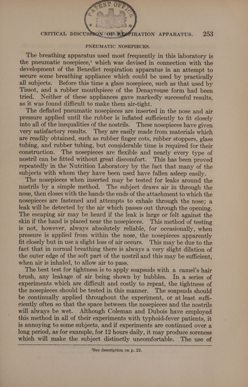 PNEUMATIC NOSEPIECES. The breathing apparatus used most frequently in this laboratory is the pneumatic nosepiece,! which was devised in connection with the development of the Benedict respiration apparatus in an attempt to secure some breathing appliance which could be used by practically all subjects. Before this time a glass nosepiece, such as that used by Tissot, and a rubber mouthpiece of the Denayrouse form had been tried. Neither of these appliances gave markedly successful results, as it was found difficult to make them air-tight. The deflated pneumatic nosepieces are inserted in the nose and air pressure applied until the rubber is inflated sufficiently to fit closely into all of the inequalities of the nostrils. These nosepieces have given very satisfactory results. They are easily made from materials which are readily obtained, such as rubber finger cots, rubber stoppers, glass tubing, and rubber tubing, but considerable time is required for their construction. The nosepieces are flexible and nearly every type of nostril can be fitted without great discomfort. This has been proved repeatedly in the Nutrition Laboratory by the fact that many of the subjects with whom they have been used have fallen asleep easily. The nosepieces when inserted may be tested for leaks around the nostrils by a simple method. The subject draws air in through the nose, then closes with the hands the ends of the attachment to which the nosepieces are fastened and attempts to exhale through the nose; a leak will be detected by the air which passes out through the opening. The escaping air may be heard if the leak is large or felt against the skin if the hand is placed near the nosepieces. This method of testing is not, however, always absolutely reliable, for occasionally, when pressure is applied from within the nose, the nosepieces apparently fit closely but in use a slight loss of air occurs. This may be due to the fact that in normal breathing there is always a very slight dilation of the outer edge of the soft part of the nostril and this may be sufficient, when air is inhaled, to allow air to pass. The best test for tightness is to apply soapsuds with a camel’s hair brush, any leakage of air being shown by bubbles. In a series of experiments which are difficult and costly to repeat, the tightness of the nosepieces should be tested in this manner. The soapsuds should be continually applied throughout the experiment, or at least suffi- ciently often so that the space between the nosepieces and the nostrils will always be wet. Although Coleman and Dubois have employed this method in all of their experiments with typhoid-fever patients, it is annoying to some subjects, and if experiments are continued over a long period, as for example, for 12 hours daily, it may produce soreness which will make the subject distinctly uncomfortable. The use of