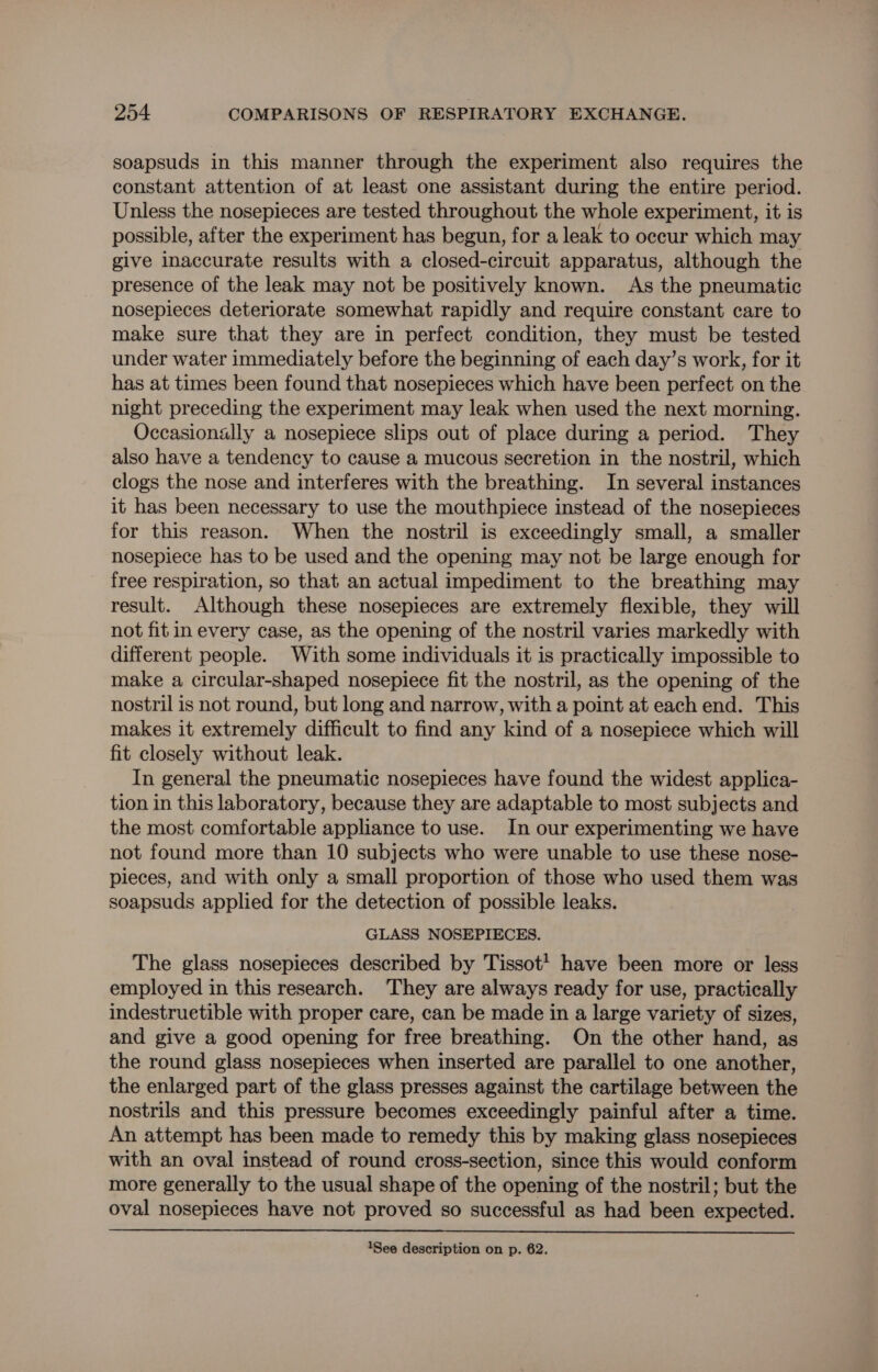 soapsuds in this manner through the experiment also requires the constant attention of at least one assistant during the entire period. Unless the nosepieces are tested throughout the whole experiment, it is possible, after the experiment has begun, for a leak to occur which may give inaccurate results with a closed-circuit apparatus, although the presence of the leak may not be positively known. As the pneumatic nosepieces deteriorate somewhat rapidly and require constant care to make sure that they are in perfect condition, they must be tested under water immediately before the beginning of each day’s work, for it has at times been found that nosepieces which have been perfect on the night preceding the experiment may leak when used the next morning. Occasionally a nosepiece slips out of place during a period. They also have a tendency to cause a mucous secretion in the nostril, which clogs the nose and interferes with the breathing. In several instances it has been necessary to use the mouthpiece instead of the nosepieces for this reason. When the nostril is exceedingly small, a smaller nosepiece has to be used and the opening may not be large enough for free respiration, so that an actual impediment to the breathing may result. Although these nosepieces are extremely flexible, they will not fit in every case, as the opening of the nostril varies markedly with different people. With some individuals it is practically impossible to make a circular-shaped nosepiece fit the nostril, as the opening of the nostril is not round, but long and narrow, with a point at each end. This makes it extremely difficult to find any kind of a nosepiece which will fit closely without leak. In general the pneumatic nosepieces have found the widest applica- tion in this laboratory, because they are adaptable to most subjects and the most comfortable appliance to use. In our experimenting we have not found more than 10 subjects who were unable to use these nose- pieces, and with only a small proportion of those who used them was soapsuds applied for the detection of possible leaks. GLASS NOSEPIECES. The glass nosepieces described by Tissot! have been more or less employed in this research. They are always ready for use, practically indestruetible with proper care, can be made in a large variety of sizes, and give a good opening for free breathing. On the other hand, as the round glass nosepieces when inserted are parallel to one another, the enlarged part of the glass presses against the cartilage between the nostrils and this pressure becomes exceedingly painful after a time. An attempt has been made to remedy this by making glass nosepieces with an oval instead of round cross-section, since this would conform more generally to the usual shape of the opening of the nostril; but the oval nosepieces have not proved so successful as had been expected.