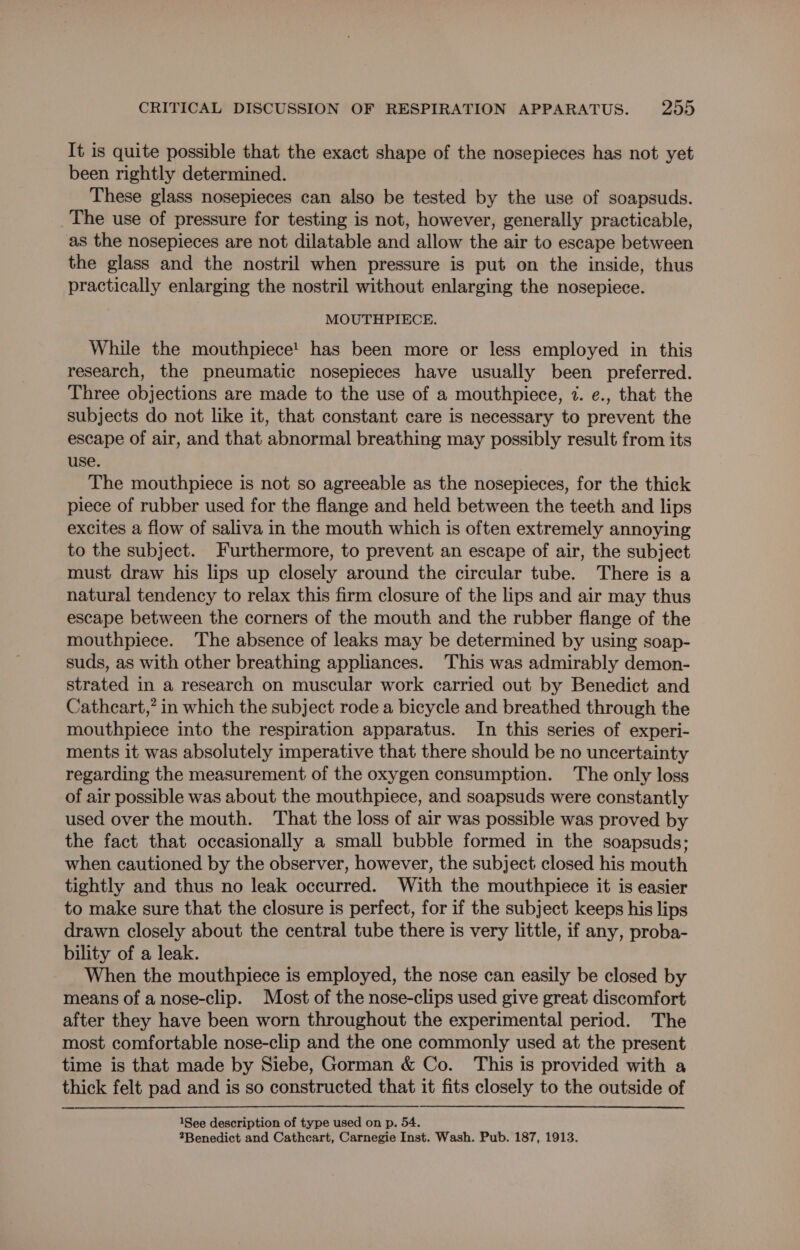 It is quite possible that the exact shape of the nosepieces has not yet been rightly determined. These glass nosepieces can also be tested by the use of soapsuds. The use of pressure for testing is not, however, generally practicable, as the nosepieces are not dilatable and allow the air to escape between the glass and the nostril when pressure is put on the inside, thus practically enlarging the nostril without enlarging the nosepiece. MOUTHPIECE. While the mouthpiece! has been more or less employed in this research, the pneumatic nosepieces have usually been preferred. Three objections are made to the use of a mouthpiece, 7. e., that the subjects do not like it, that constant care is necessary to prevent the escape of air, and that abnormal breathing may possibly result from its use. The mouthpiece is not so agreeable as the nosepieces, for the thick piece of rubber used for the flange and held between the teeth and lips excites a flow of saliva in the mouth which is often extremely annoying to the subject. Furthermore, to prevent an escape of air, the subject must draw his lips up closely around the circular tube. There is a natural tendency to relax this firm closure of the lips and air may thus escape between the corners of the mouth and the rubber flange of the mouthpiece. The absence of leaks may be determined by using soap- suds, as with other breathing appliances. This was admirably demon- strated in a research on muscular work carried out by Benedict and Cathcart,” in which the subject rode a bicycle and breathed through the mouthpiece into the respiration apparatus. In this series of experi- ments it was absolutely imperative that there should be no uncertainty regarding the measurement of the oxygen consumption. The only loss of air possible was about the mouthpiece, and soapsuds were constantly used over the mouth. That the loss of air was possible was proved by the fact that occasionally a small bubble formed in the soapsuds; when cautioned by the observer, however, the subject closed his mouth tightly and thus no leak occurred. With the mouthpiece it is easier to make sure that the closure is perfect, for if the subject keeps his lips drawn closely about the central tube there is very little, if any, proba- bility of a leak. When the mouthpiece is employed, the nose can easily be closed by means of a nose-clip. Most of the nose-clips used give great discomfort after they have been worn throughout the experimental period. The most comfortable nose-clip and the one commonly used at the present time is that made by Siebe, Gorman & Co. This is provided with a thick felt pad and is so constructed that it fits closely to the outside of 1See description of type used on p. 54. Benedict and Cathcart, Carnegie Inst. Wash. Pub. 187, 1913.