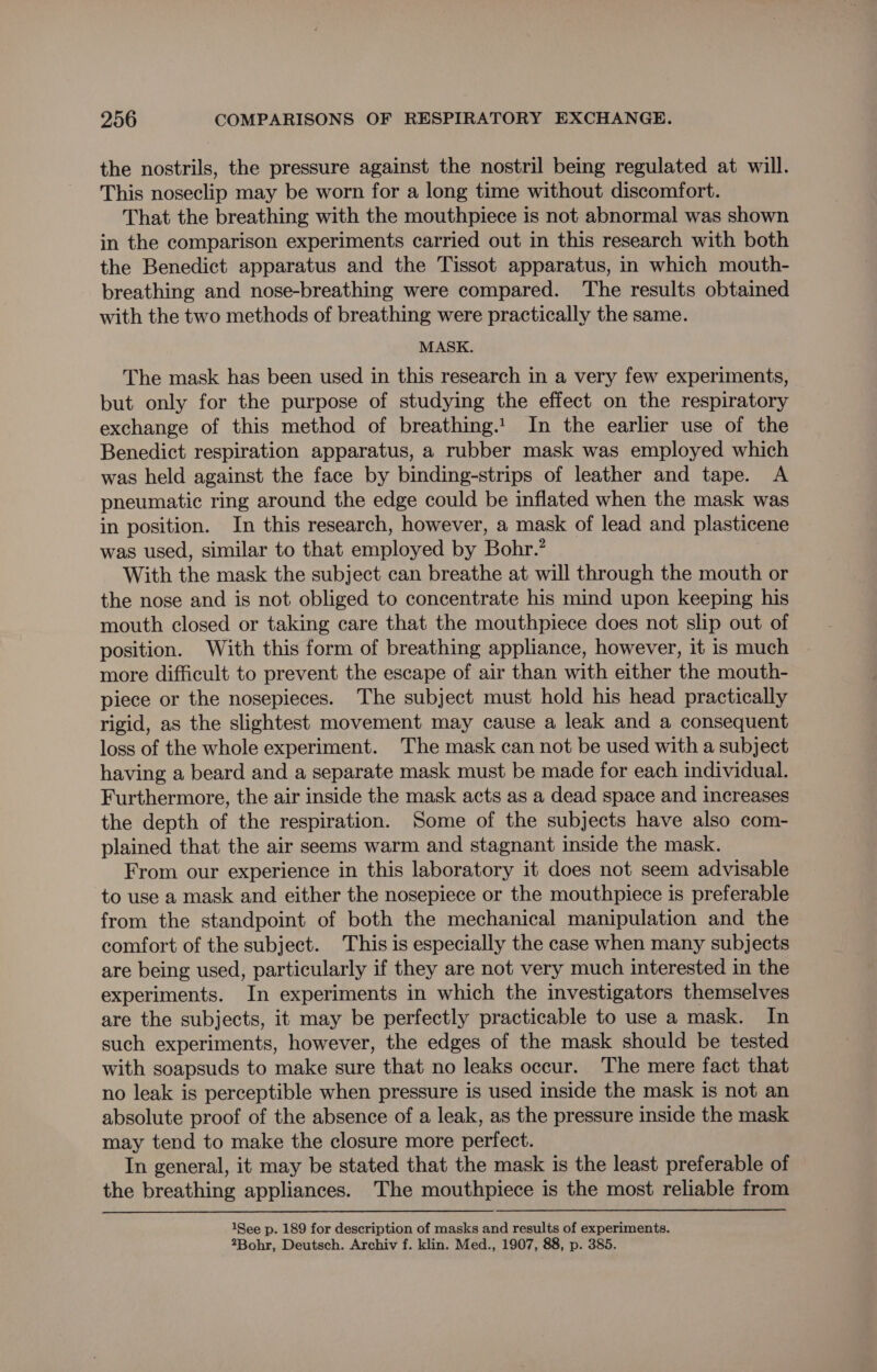 the nostrils, the pressure against the nostril being regulated at will. This noseclip may be worn for a long time without discomfort. That the breathing with the mouthpiece is not abnormal was shown in the comparison experiments carried out in this research with both the Benedict apparatus and the Tissot apparatus, in which mouth- breathing and nose-breathing were compared. The results obtained with the two methods of breathing were practically the same. MASK. The mask has been used in this research in a very few experiments, but only for the purpose of studying the effect on the respiratory exchange of this method of breathing. In the earlier use of the Benedict respiration apparatus, a rubber mask was employed which was held against the face by binding-strips of leather and tape. A pneumatic ring around the edge could be inflated when the mask was in position. In this research, however, a mask of lead and plasticene was used, similar to that employed by Bohr.’ With the mask the subject can breathe at will through the mouth or the nose and is not obliged to concentrate his mind upon keeping his mouth closed or taking care that the mouthpiece does not slip out of position. With this form of breathing appliance, however, it is much more difficult to prevent the escape of air than with either the mouth- piece or the nosepieces. The subject must hold his head practically rigid, as the slightest movement may cause a leak and a consequent loss of the whole experiment. The mask can not be used with a subject having a beard and a separate mask must be made for each individual. Furthermore, the air inside the mask acts as a dead space and increases the depth of the respiration. Some of the subjects have also com- plained that the air seems warm and stagnant inside the mask. From our experience in this laboratory it does not seem advisable to use a mask and either the nosepiece or the mouthpiece is preferable from the standpoint of both the mechanical manipulation and the comfort of the subject. This is especially the case when many subjects are being used, particularly if they are not very much interested in the experiments. In experiments in which the investigators themselves are the subjects, it may be perfectly practicable to use a mask. In such experiments, however, the edges of the mask should be tested with soapsuds to make sure that no leaks occur. The mere fact that no leak is perceptible when pressure is used inside the mask is not an absolute proof of the absence of a leak, as the pressure inside the mask may tend to make the closure more perfect. In general, it may be stated that the mask is the least preferable of the breathing appliances. The mouthpiece is the most reliable from 1See p. 189 for description of masks and results of experiments. 2Bohr, Deutsch. Archiv f. klin. Med., 1907, 88, p. 385.