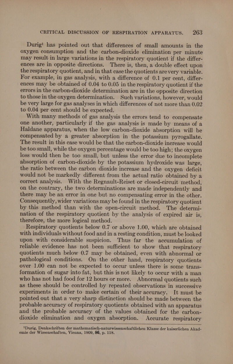 Durig! has pointed out that differences of small amounts in the oxygen consumption and the carbon-dioxide elimination per minute may result in large variations in the respiratory quotient if the differ- ences are in opposite directions. There is, then, a double effect upon the respiratory quotient, and in that case the quotients are very variable. For example, in gas analysis, with a difference of 0.1 per cent, differ- ences may be obtained of 0.04 to 0.05 in the respiratory quotient if the errors in the carbon-dioxide determination are in the opposite direction to those in the oxygen determination. Such variations, however, would be very large for gas analyses in which differences of not more than 0.02 to 0.04 per cent should be expected. With many methods of gas analysis the errors tend to compensate one another, particularly if the gas analysis is made by means of a Haldane apparatus, when the low carbon-dioxide absorption will be compensated by a greater absorption in the potassium pyrogallate. The result in this case would be that the carbon-dioxide increase would be too small, while the oxygen percentage would be too high; the oxygen loss would then be too small, but unless the error due to incomplete absorption of carbon-dioxide by the potassium hydroxide was large, the ratio between the carbon dioxide increase and the oxygen deficit would not be markedly different from the actual ratio obtained by a correct analysis. With the Regnault-Reiset or closed-circuit method, on the contrary, the two determinations are made independently and there may be an error in one but no compensating error in the other. Consequently, wider variations may be found in the respiratory quotient by this method than with the open-circuit method. The determi- nation of the respiratory quotient by the analysis of expired air is, therefore, the more logical method. Respiratory quotients below 0.7 or above 1.00, which are obtained with individuals without food and in a resting condition, must be looked upon with considerable suspicion. Thus far the accumulation of reliable evidence has not been sufficient to show that respiratory quotients much below 0.7 may be obtained, even with abnormal or pathological conditions. On the other hand, respiratory quotients over 1.00 can not be expected to occur unless there is some trans- formation of sugar into fat, but this is not likely to occur with a man who has not had food for 12 hours or more. Abnormal quotients such as these should be controlled by repeated observations in successive experiments in order to make certain of their accuracy. It must be pointed out that a very sharp distinction should be made between the probable accuracy of respiratory quotients obtained with an apparatus and the probable accuracy of the values obtained for the carbon- dioxide elimination and oxygen absorption. Accurate respiratory 1Durig, Denkschriften der mathematisch-naturwissenschaftlichen Klasse der kaiserlichen Akad- emie der Wissenschaften, Vienna, 1909, 86, p. 118.