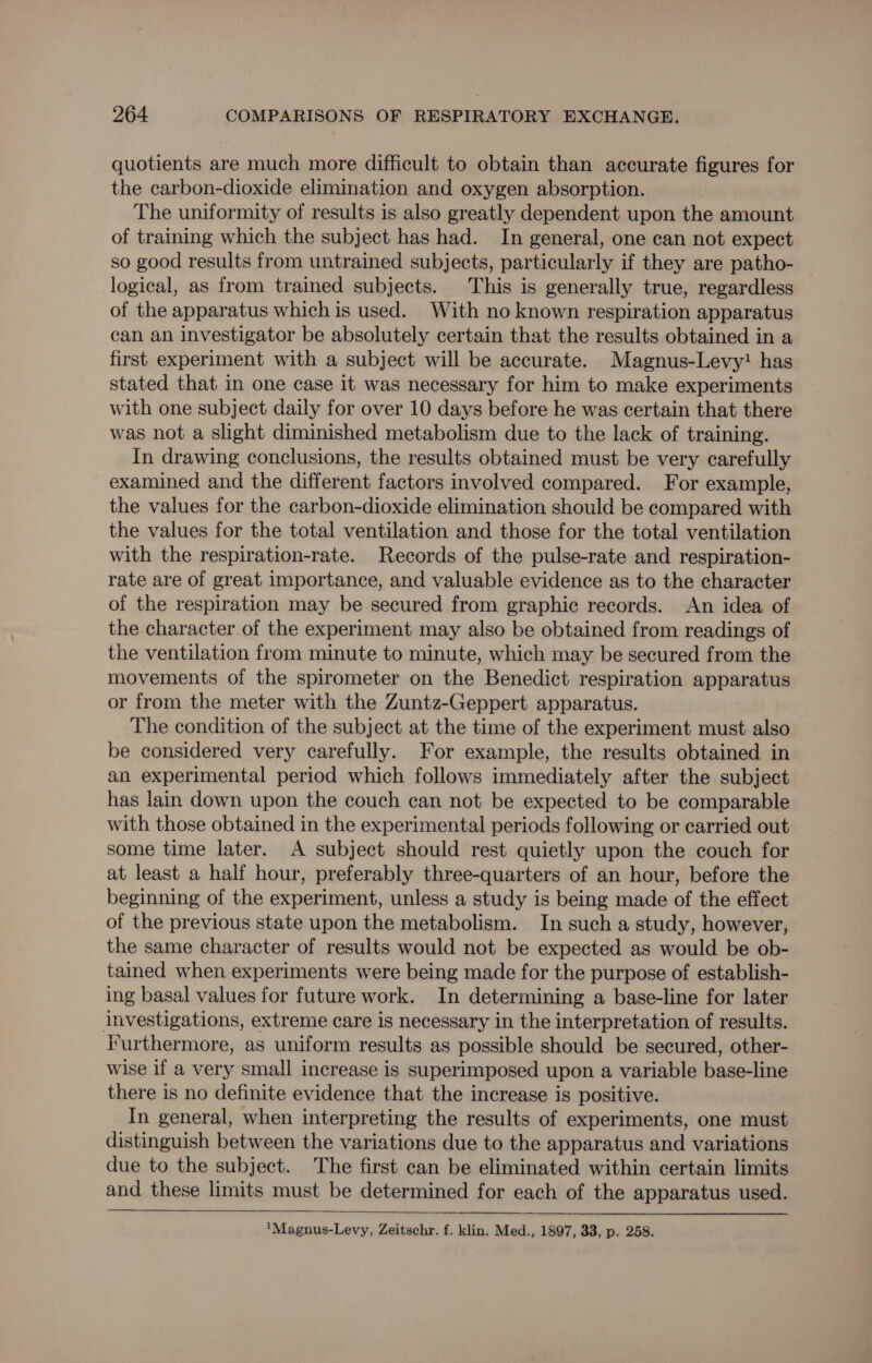quotients are much more difficult to obtain than accurate figures for the carbon-dioxide elimination and oxygen absorption. The uniformity of results is also greatly dependent upon the amount of training which the subject has had. In general, one can not expect so good results from untrained subjects, particularly if they are patho- logical, as from trained subjects. This is generally true, regardless of the apparatus which is used. With no known respiration apparatus can an investigator be absolutely certain that the results obtained in a first experiment with a subject will be accurate. Magnus-Levy! has stated that in one case it was necessary for him to make experiments with one subject daily for over 10 days before he was certain that there was not a slight diminished metabolism due to the lack of training. In drawing conclusions, the results obtained must be very carefully examined and the different factors involved compared. For example, the values for the carbon-dioxide elimination should be compared with the values for the total ventilation and those for the total ventilation with the respiration-rate. Records of the pulse-rate and respiration- rate are of great importance, and valuable evidence as to the character of the respiration may be secured from graphic records. An idea of the character of the experiment may also be obtained from readings of the ventilation from minute to minute, which may be secured from the movements of the spirometer on the Benedict respiration apparatus or from the meter with the Zuntz-Geppert apparatus. The condition of the subject at the time of the experiment must also be considered very carefully. For example, the results obtained in an experimental period which follows immediately after the subject has lain down upon the couch can not be expected to be comparable with those obtained in the experimental periods following or carried out some time later. A subject should rest quietly upon the couch for at least a half hour, preferably three-quarters of an hour, before the beginning of the experiment, unless a study is being made of the effect of the previous state upon the metabolism. In such a study, however, the same character of results would not be expected as would be ob- tained when experiments were being made for the purpose of establish- ing basal values for future work. In determining a base-line for later investigations, extreme care is necessary in the interpretation of results. Furthermore, as uniform results as possible should be secured, other- wise if a very small increase is superimposed upon a variable base-line there is no definite evidence that the increase is positive. In general, when interpreting the results of experiments, one must distinguish between the variations due to the apparatus and variations due to the subject. The first can be eliminated within certain limits and these limits must be determined for each of the apparatus used.