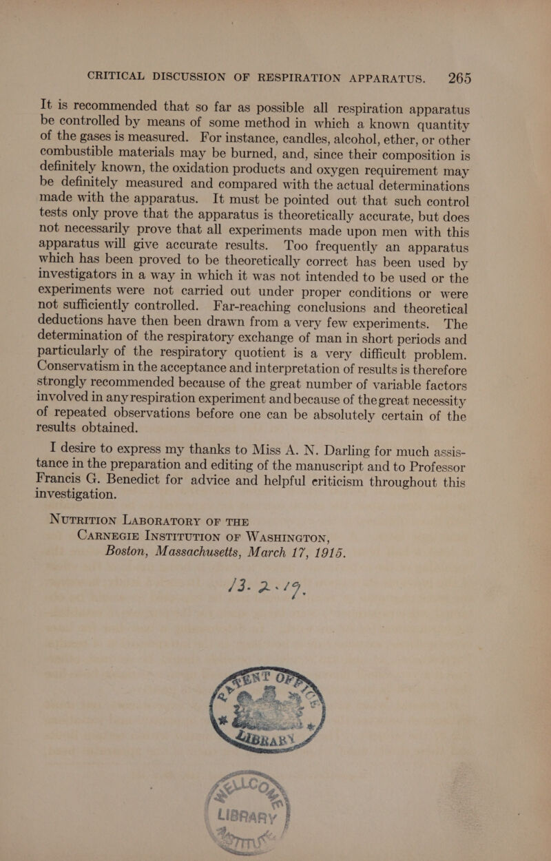 It is recommended that so far as possible all respiration apparatus be controlled by means of some method in which a known quantity of the gases is measured. For instance, candles, alcohol, ether, or other combustible materials may be burned, and, since their composition is definitely known, the oxidation products and oxygen requirement may be definitely measured and compared with the actual determinations made with the apparatus. It must be pointed out that such control tests only prove that the apparatus is theoretically accurate, but does not necessarily prove that all experiments made upon men with this apparatus will give accurate results. Too frequently an apparatus which has been proved to be theoretically correct has been used by investigators in a way in which it was not intended to be used or the experiments were not carried out under proper conditions or were not sufficiently controlled. Far-reaching conclusions and theoretical deductions have then been drawn from a very few experiments. The determination of the respiratory exchange of man in short periods and particularly of the respiratory quotient is a very difficult problem. Conservatism in the acceptance and interpretation of results is therefore strongly recommended because of the great number of variable factors involved in any respiration experiment and because of the great necessity of repeated observations before one can be absolutely certain of the results obtained. I desire to express my thanks to Miss A. N. Darling for much assis- tance in the preparation and editing of the manuscript and to Professor Francis G. Benedict for advice and helpful eriticism throughout this investigation. NUTRITION LABORATORY OF THE CARNEGIE INSTITUTION oF WASHINGTON, Boston, Massachusetts, March 17, 1916.