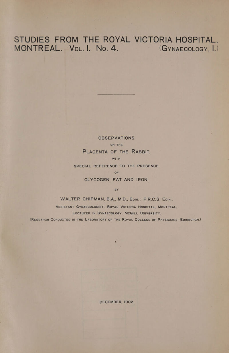 STUDIES FROM THE ROYAL VICTORIA HOSPITAL, MONTREAL. Vo . I. No. 4. ~ (GYNAECOLOGY, I.) OBSERVATIONS ON THE PLACENTA OF THE RABBIT, WITH SPECIAL REFERENCE TO THE PRESENCE OF GLYCOGEN, FAT AND IRON, BY WALTER CHIPMAN, B.A., M.D., Eoin.; F.R.C.S. Epin., ASSISTANT GYNAECOLOGIST, ROYAL VICTORIA HOSPITAL, MONTREAL, LECTURER IN GYNAECOLOGY, MCGILL UNIVERSITY. (RESEARCH CONDUCTED IN THE LABORATORY OF THE ROYAL COLLEGE OF PHYSICIANS, EDINBURGH.) DECEMBER, 1902,