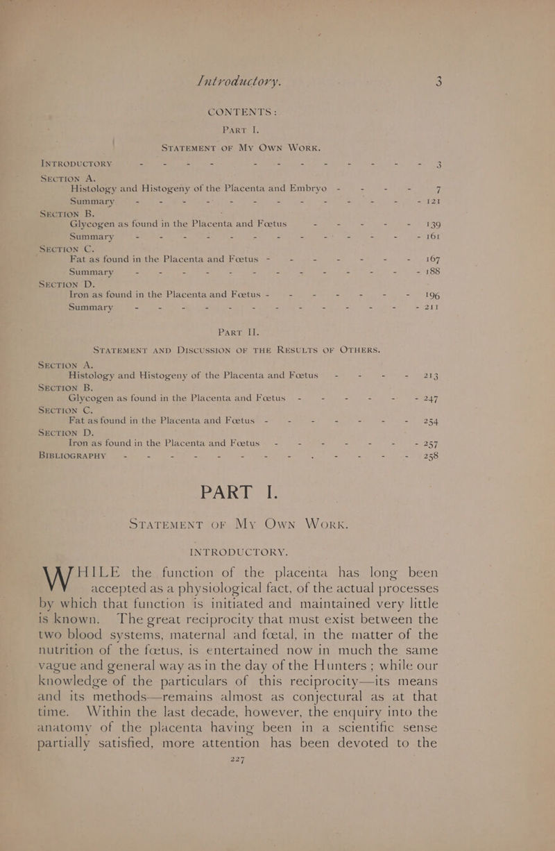 CONTENTS: PART. IL, STATEMENT OF My Own WORK. INTRODUCTORY = = = = z bs . SECTION A. Histology and Histogeny of the Placenta and Embryo - - - - 7 Summary - a - . 3 - 2 = = A wate e - [21 SECTION B. Glycogen as found in the Pikventa and Foetus - - . - =o) 139 Summary - - 2 : = ‘ b : : “ - 161 SECTION C. Fat as found in the Placenta and Foetus - - - - - - a) «167 Summary : = é 5 2 : : “, s a e . US Ag SECTION D. Iron as found in the Placenta and Foetus - - - - : - - 196 Summary 5 # 2 “  ¢ P ~ Fe a 3 . - 211 PART “if. STATEMENT AND DISCUSSION OF THE RESULTS OF OTHERS, SECTION A. Histology and Histogeny of the Placenta and Foetus” - - - =e eo SECTION B. Glycogen as found in the Placenta and Foetus - - - - - - 247 SECTION C. Fat as found in the Placenta and Foetus - - - - - - - 254 SECTION D. Iron as found in the Placenta and Foetus — - - - - - - = 257 BIBLIOGRAPHY ~ . a = . é : s ; z E zs = ¥ac8 PART I. STATEMENT OF My Own Work. INTRODUCTORY. HILE the function of the placenta has long been accepted as a physiological fact, of the actual processes by which that function is initiated and maintained very little is known. The great reciprocity that must exist between the two blood systems, maternal and foetal, in the matter of the nutrition of the foetus, is entertained now in much the same vague and general way as in the day of the Hunters ; while our knowledge of the particulars of this reciprocity—its means and its methods—remains almost as conjectural as at that time. Within the last decade, however, the enquiry into the anatomy of the placenta having been in a scientific sense partially satisfied, more attention has been devoted to the