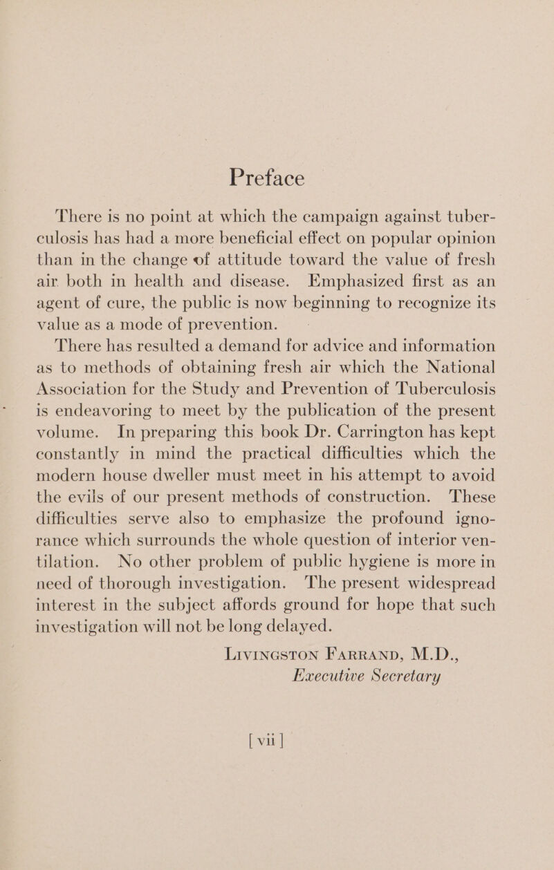 Preface There is no point at which the campaign against tuber- culosis has had a more beneficial effect on popular opimion than in the change of attitude toward the value of fresh air both in health and disease. Emphasized first as an agent of cure, the public is now beginning to recognize its value as a mode of prevention. There has resulted a demand for advice and information as to methods of obtaiing fresh air which the National Association for the Study and Prevention of Tuberculosis is endeavoring to meet by the publication of the present volume. In preparing this book Dr. Carrington has kept constantly in mind the practical difficulties which the modern house dweller must meet in his attempt to avoid the evils of our present methods of construction. These difficulties serve also to emphasize the profound igno- rance which surrounds the whole question of interior ven- tilation. No other problem of public hygiene is more in need of thorough investigation. The present widespread interest in the subject affords ground for hope that such investigation will not be long delayed. Livineston Farranp, M.D., Executiwe Secretary [ vii ]