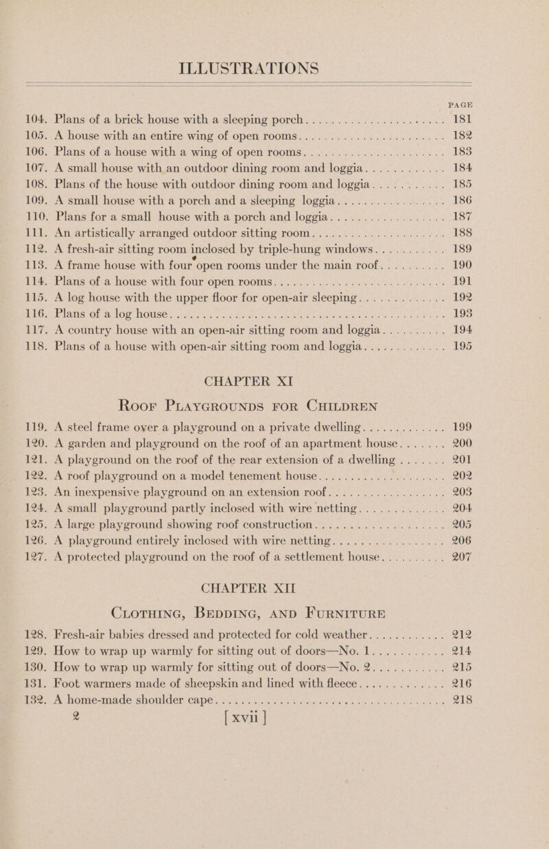 PAGE Plans of a brick house with a sleeping porch.................+.... 181 A house with an entire wing of open rooms...................5--+ 182 Plans of a house with a wing of open rooms....................4% 183 A small house with an outdoor dining room and loggia............ 184 Plans of the house with outdoor dining room and loggia........... 185 A small house with a porch and a sleeping loggia................. 186 Plans for a small house with a porch and loggia.................. 187 An artistically arranged outdoor sitting room..................-.. 188 A fresh-air sitting room inclosed by triple-hung windows........... 189 A frame house with four open rooms under the main roof.......... 190 Plans-ot-a house with fotr open: rooms .).0. bas Bebe Mle ele 33 191 A log house with the upper floor for open-air sleeping............. 192 Fel amsi Orso IWOUGe tahoe cis ee TR, OU OE RN 193 A country house with an open-air sitting room and loggia.......... 194 Plans of a house with open-air sitting room and loggia............. 195 CHAPTER XI Roor PLAYGROUNDS FOR CHILDREN A steel frame over a playground on a private dwelling............. 199 A garden and playground on the roof of an apartment house....... 200 A playground on the roof of the rear extension of a dwelling ....... 201 A roof playground on a model tenement house................... 202 An inexpensive playground on an extension roof.................. 203 A small playground partly inclosed with wire netting............. 204 A large playground showing roof construction................... 205 A playground entirely inclosed with wire netting................. 206 A protected playground on the roof of a settlement house.......... 207 CHAPTER XII CLOTHING, BEDDING, AND FURNITURE Fresh-air babies dressed and protected for cold weather............ 212 How to wrap up warmly for sitting out of doors—No. 1........... Q14 How to wrap up warmly for sitting out of doors—No. 2........... 215 Foot warmers made of sheepskin and lined with fleece............. 216 A lhomesmade-sioulder: cape. 34.9 o fckte bon hen rele een es ae ns 218