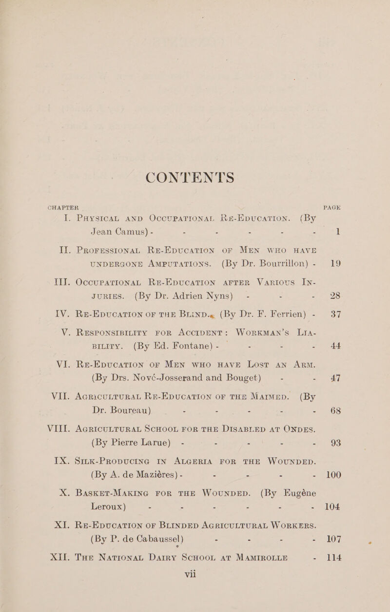 CONTENTS CHAPTER I. PaystcaL AND OccupatTionaL Re-Epucation. (By Jean Camus) - - : : : , Il. PRorgssionaL RE-EpucATION oF MEN WHO HAVE UNDERGONE AmpuTaTIONS. (By Dr. Bourrillon) - IIT. OccuPpatTIONAL RE-EDUCATION AFTER Various In- gJuRigES. (By Dr. Adrien Nyns)_ - - - IV. Re-EpvucaTion OF THE BLinD.« (By Dr. F. Ferrien) - V. RESPONSIBILITY FOR ACCIDENT: WoORKMAN’S LIA- BILITY. (By Ed. Fontane)- — - : 3 VI. Re-Epvucation or MEN wHo HAVE Lost an ARM. (By Drs. Nové-Josserand and Bouget) : = VII. AcricutturaL Ra-Epucation or THE Maiwep. (By Dr. Boureau) - - : F a VIIL. AGRICULTURAL SCHOOL FOR THE DISABLED AT ONDES. (By Pierre Larue) - - eee Gee ve : IX. Smk-PrRopuctinag IN ALGERIA FOR THE WOUNDED. (By A. de Maziéres) - 2 - 4 : X. Basket-MAKING FOR THE WoUNDED. (By Eugéne Leroux) = : : ; 3 5 XI. Re-EpuUcATION OF BLINDED AGRICULTURAL WORKERS. (By P. de Cabaussel) “ E : - ¢ XI. THe NatronaL Dartry ScHooL at MAMIROLLE : Vii 47 68 93 100 107 114