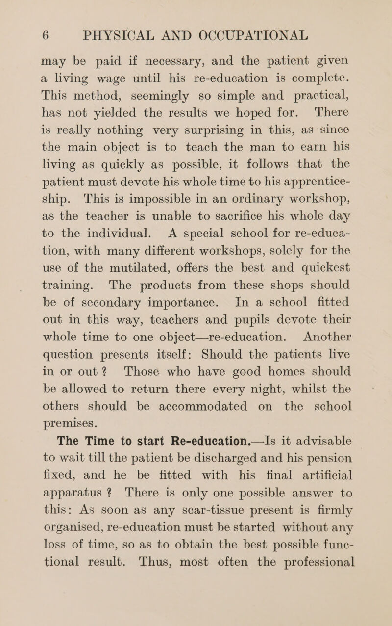 may be paid if necessary, and the patient given a living wage until his re-education is complete. This method, seemingly so simple and_ practical, has not yielded the results we hoped for. There is really nothing very surprising in this, as since the main object is to teach the man to earn his living as quickly as possible, it follows that the patient must devote his whole time to his apprentice- ship. This is impossible in an ordinary workshop, as the teacher is unable to sacrifice his whole day to the individual. A special school for re-educa- tion, with many different workshops, solely for the use of the mutilated, offers the best and quickest training. The products from these shops should be of secondary importance. In a school fitted out in this way, teachers and pupils devote their whole time to one object—re-education. Another question presents itself: Should the patients live in or out? Those who have good homes should be allowed to return there every night, whilst the others should be accommodated on the school premises. The Time to start Re-education.—Is it advisable to wait till the patient be discharged and his pension fixed, and he be fitted with his final artificial apparatus ? There is only one possible answer to this: As soon as any scar-tissue present is firmly organised, re-education must be started without any loss of time, so as to obtain the best possible func- tional result. Thus, most often the professional