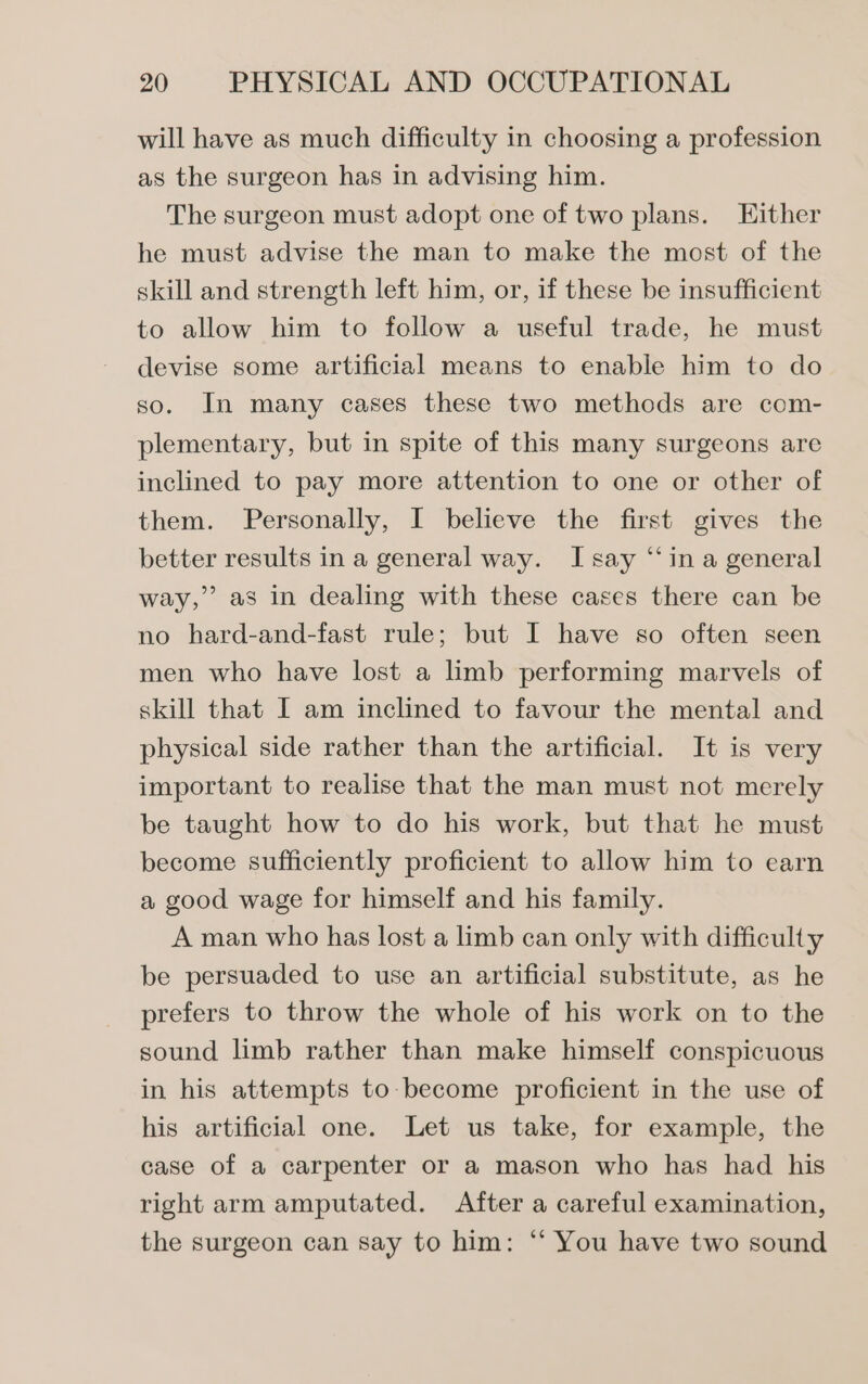 will have as much difficulty in choosing a profession as the surgeon has in advising him. The surgeon must adopt one of two plans. Either he must advise the man to make the most of the skill and strength left him, or, if these be insufficient to allow him to follow a useful trade, he must devise some artificial means to enable him to do so. In many cases these two methods are com- plementary, but in spite of this many surgeons are inclined to pay more attention to one or other of them. Personally, I believe the first gives the better results in a general way. I say ‘“‘in a general way,” as in dealing with these cases there can be no hard-and-fast rule; but I have so often seen men who have lost a limb performing marvels of skill that I am inclined to favour the mental and physical side rather than the artificial. It is very important to realise that the man must not merely be taught how to do his work, but that he must become sufficiently proficient to allow him to earn a good wage for himself and his family. A man who has lost a limb can only with difficulty be persuaded to use an artificial substitute, as he prefers to throw the whole of his work on to the sound limb rather than make himself conspicuous 3) in his attempts to-become proficient in the use of his artificial one. Let us take, for example, the case of a carpenter or a mason who has had his right arm amputated. After a careful examination, the surgeon can say to him: “‘ You have two sound