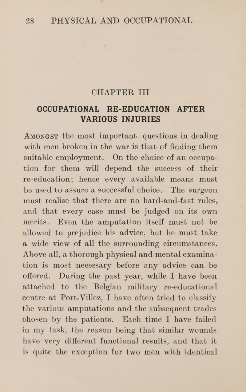 CHAPTER III OCCUPATIONAL RE-EDUCATION AFTER VARIOUS INJURIES Amonest the most important questions in dealing with men broken in the war is that of finding them suitable employment. On the choice of an occupa- tion for them will depend the success of their re-education; hence every available means must be used to assure a successful choice. The surgeon must realise that there are no hard-and-fast rules, and that every case must be judged on its own merits. Even the amputation itself must not be allowed to prejudice his advice, but he must take a wide view of all the surrounding circumstances. Above all, a thorough physical and mental examina- tion is most necessary before any advice can be offered. During the past year, while I have been attached to the Belgian military re-educational centre at Port-Villez, I have often tried to classify the various amputations and the subsequent trades chosen by the patients. Each time I have failed in my task, the reason being that similar wounds have very different functional results, and that it is quite the exception for two men with identical