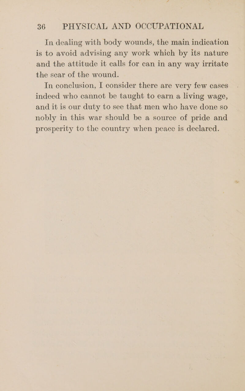 In dealing with body wounds, the main indication is to avoid advising any work which by its nature and the attitude it calls for can in any way irritate the scar of the wound. In conclusion, I consider there are very few cases indeed who cannot be taught to earn a living wage, and it is our duty to see that men who have done so nobly in this war should be a source of pride and prosperity to the country when peace is declared.