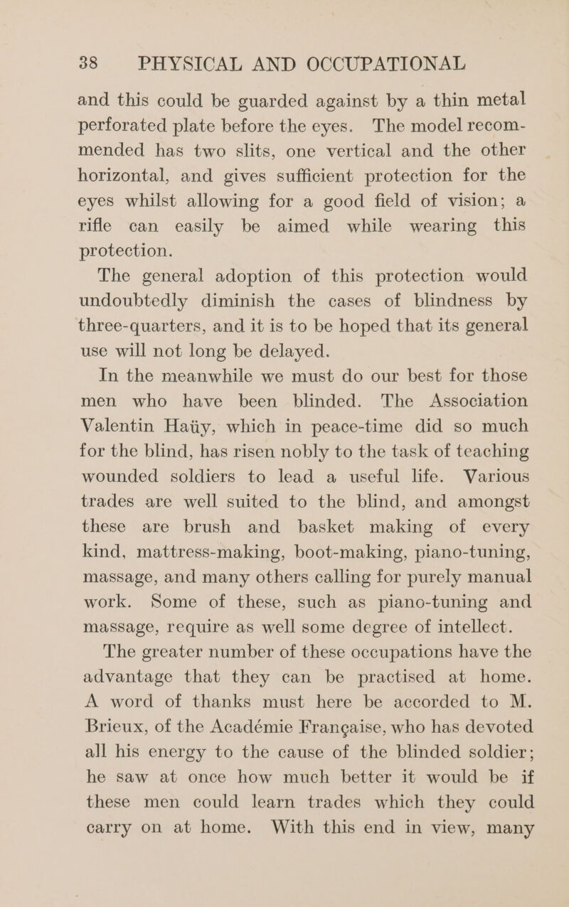 and this could be guarded against by a thin metal perforated plate before the eyes. The model recom- mended has two slits, one vertical and the other horizontal, and gives sufficient protection for the eyes whilst allowing for a good field of vision; a rifle can easily be aimed while wearing this protection. The general adoption of this protection would undoubtedly diminish the cases of blindness by three-quarters, and it is to be hoped that its general use will not long be delayed. In the meanwhile we must do our best for those men who have been blinded. The Association Valentin Haiiy, which in peace-time did so much for the blind, has risen nobly to the task of teaching wounded soldiers to lead a useful life. Various trades are well suited to the blind, and amongst these are brush and basket making of every kind, mattress-making, boot-making, piano-tuning, massage, and many others calling for purely manual work. Some of these, such as piano-tuning and massage, require as well some degree of intellect. The greater number of these occupations have the advantage that they can be practised at home. A word of thanks must here be accorded to M. Brieux, of the Académie Frangaise, who has devoted all his energy to the cause of the blinded soldier; he saw at once how much better it would be if these men could learn trades which they could carry on at home. With this end in view, many