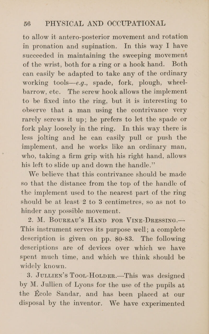 to allow it antero-posterior movement and rotation in pronation and supination. In this way I have succeeded in maintaining the sweeping movement of the wrist, both for a ring or a hook hand. Both can easily be adapted to take any of the ordinary working tools—e.g., spade, fork, plough, wheel- barrow, etc. The screw hook allows the implement to be fixed into the ring, but it is interesting to observe that a man using the contrivance very rarely screws it up; he prefers to let the spade or fork play loosely in the ring. In this way there is less jolting and he can easily pull or push the implement, and he works like an ordinary man, who, taking a firm grip with his right hand, allows his left to slide up and down the handle.” We believe that this contrivance should be made so that the distance from the top of the handle of the implement used to the nearest part of the ring should be at least 2 to 3 centimetres, so as not to hinder any possible movement. 2. M. Bourgzav’s Hanp For VINE-DRESSING.— This instrument serves its purpose well; a complete description is given on pp. 80-83. The following descriptions are of devices over which we have Spent much time, and which we think should be widely known. 3. JULLIEN’S TooL-HoLpER.—This was designed by M. Jullien of Lyons for the use of the pupils at the Ecole Sandar, and has been placed at our disposal by the inventor. We have experimented