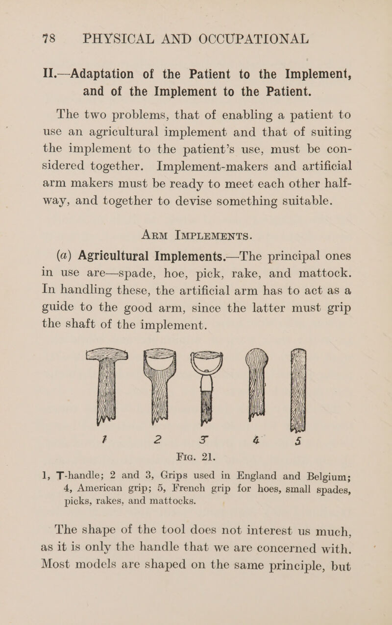 II.—Adaptation of the Patient to the Implement, and of the Implement to the Patient. The two problems, that of enabling a patient to use an agricultural implement and that of suiting the implement to the patient’s use, must be con- sidered together. Implement-makers and artificial arm makers must be ready to meet each other half- way, and together to devise something suitable. ArM IMPLEMENTS. (w) Agricultural Implements.—The principal ones in use are—spade, hoe, pick, rake, and mattock. In handling these, the artificial arm has to act as a guide to the good arm, since the latter must grip the shaft of the implement. 1, T-handle; 2 and 3, Grips used in England and Belgium; 4, American grip; 5, French grip for hoes, small spades, picks, rakes. and mattocks. The shape of the tool does not interest us much, as it is only the handle that we are concerned with. Most models are shaped on the same principle, but