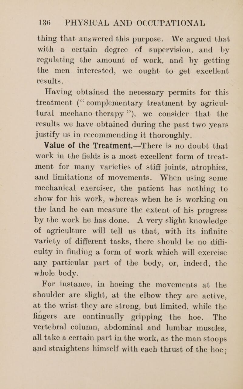 thing that answered this purpose. We argued that with a certain degree of supervision, and by regulating the amount of work, and by getting the men interested, we ought to get excellent results. Having obtained the necessary permits for this treatment (“complementary treatment by agricul- tural mechano-therapy ’’), we consider that the results we have obtained during the past two years justify us in recommending it thoroughly. Value of the Treatment.—There is no doubt that work in the fields is a most excellent form of treat- ment for many varieties of stiff joints, atrophies, and limitations of movements. When using some mechanical exerciser, the patient has nothing to show for his work, whereas when he is working on the land he can measure the extent of his progress by the work he has done. A very slight knowledge of agriculture will tell us that, with its infinite variety of different tasks, there should be no diffi- culty in finding a form of work which will exercise any particular part of the body, or, indeed, the whole body. For instance, in hoeing the movements at the Shoulder are slight, at the elbow they are active, at the wrist they are strong, but limited, while the fingers are continually gripping the hoe. The vertebral column, abdominal and lumbar muscles, all take a certain part in the work, as the man stoops and straightens himself with each thrust of the hoe;