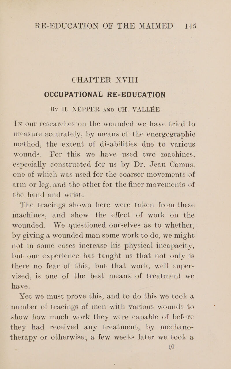 CHAPTER XVIII OCCUPATIONAL RE-EDUCATION By H. NEPPER anp CH. VALLEE In our researches on the wounded we have tried to measure accurately, by means of the energographic method, the extent of disabilities due to various wounds. For this we have used two machines, especially constructed for us by Dr. Jean Camus, one of which was used for the coarser movements of arm or leg, and the other for the finer movements of the hand and wrist. The tracings shown here were taken from there machines, and show the effect of work on the wounded. We questioned ourselves as to whether, by giving a wounded man some work to do, we might not in some cases increase his physical incapacity, but our experience has taught us that not only is there no fear of this, but that work, well super- vised, is one of the best means of treatment we have. Yet we must prove this, and to do this we took a number of tracings of men with various wounds to show how much work they were capable of before they had received any treatment, by mechano- therapy or otherwise; a few weeks later we took a 10