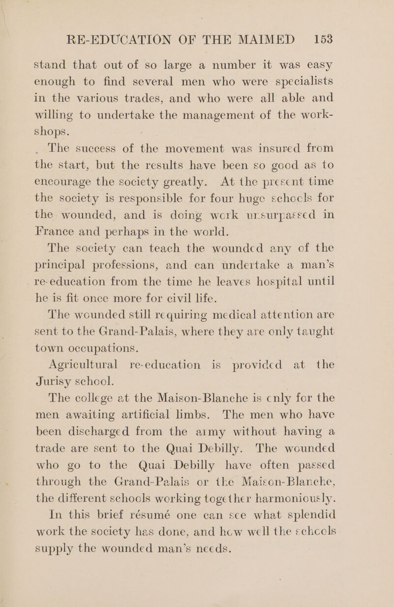 stand that out of so large a number it was easy enough to find several men who were specialists in the various trades, and who were all able and willing to undertake the management of the work- shops. . The success of the movement was insured from the start, but the results have been so good as to encourage the society greatly. At the prescnt time the society is responsible for four huge schocls for the wounded, and is doing werk ursurpateed in France and perhaps in the world. The society can teach the woundcd any cf the principal professions, and can undertake a man’s re-education from the time he leaves hospital until he is fit once more for civil life. The wounded still requiring medical attention are sent to the Grand-Palais, where they are only taught town occupations. Agricultural re-education is provided at the Jurisy school. . The college at the Maison-Blanche is cnly for the men awaiting artificial limbs. The men who have been discharged from the aimy without having a trade are sent to the Quai Debilly. The wounded who go to the Quai.Debilly have often passed through the Grand-Palais or the Maison-Blanche, the different schocls working together harmoniously. In this brief résumé one can see what splendid work the society has done, and hcw well the schccels supply the wounded man’s needs.