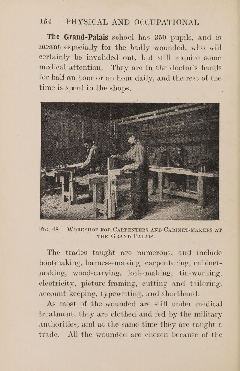 Fic. 48.— WorkKSHOP FOR CARPENTERS AND CABINET-MAKERS AT THE GRAND-PALAIS. The trades taught are numerous, and include bootmaking, harness-making, carpentering, cabinet- making, wood-carving, lock-making, tin-working, electricity, picture-framing, cutting and _ tailoring, account-keeping, typewriting, and shorthand. As most of the wounded are still under medical treatment, they are clothed and fed by the military authorities, and at the same time they are tavght a trade. All the wounded are chosen because of the