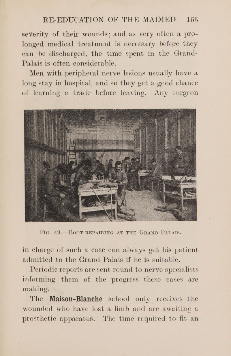 severity of their wounds; and as very often a pro- longed medical treatment is necessary before they can be discharged, the time spent in the Grand- Palais is often considerable. Men with peripheral nerve lesions usually have a long stay in hospital, and so they get a good chance of learning a trade before leaving. Any surgeon in charge of such a case can always get his patient admitted to the Grand-Palais if he is suitable. Periodic reports are sent round to nerve specialists informing them of the progress these cases are making. The Maison-Blaneche school only receives the wounded who have lost a limb and are awaiting a prosthetic apparatus. The time required to fit an