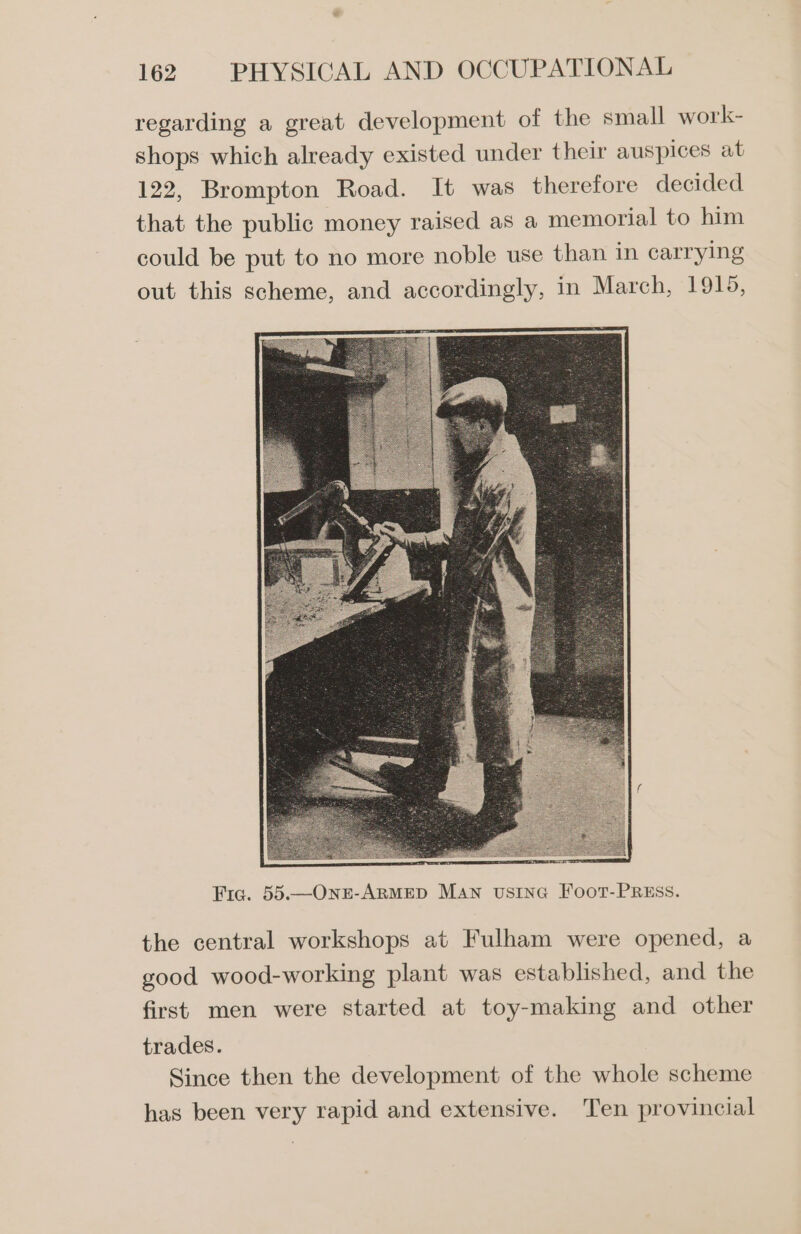 regarding a great development of the small work- shops which already existed under their auspices at 122, Brompton Road. It was therefore decided that the public money raised as a memorial to him could be put to no more noble use than in carrying out this scheme, and accordingly, in March, 1915, Fiq. 55.—OnzE-ARMED MAn vusine Foot-PREss. the central workshops at Fulham were opened, a good wood-working plant was established, and the first men were started at toy-making and other trades. Since then the development of the whole scheme has been very rapid and extensive. Ten provincial