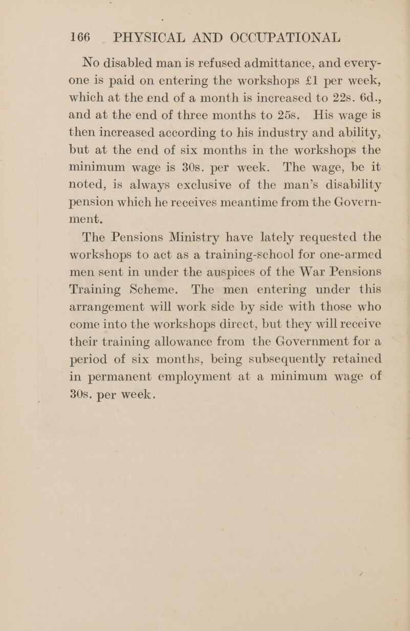 No disabled man is refused admittance, and every- one is paid on entering the workshops £1 per week, which at the end of a month is increased to 22s. 6d., and at the end of three months to 25s. His wage is then increased according to his industry and ability, but at the end of six months in the workshops the minimum wage is 30s. per week. The wage, be it noted, is always exclusive of the man’s disability pension which he receives meantime from the Govern- ment. The Pensions Ministry have lately requested the workshops to act as a training-school for one-armed men sent in under the auspices of the War Pensions Training Scheme. The men entering under this arrangement will work side by side with those who come into the workshops direct, but they will receive their training allowance from the Government for a period of six months, being subsequently retained in permanent employment at a minimum wage of 30s. per week.