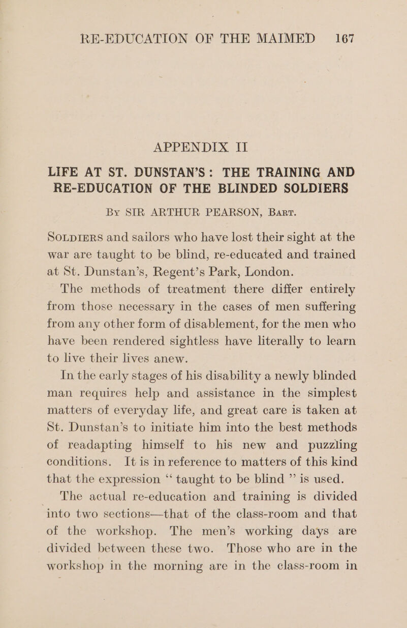 APPENDIX II LIFE AT ST. DUNSTAN’S: THE TRAINING AND RE-EDUCATION OF THE BLINDED SOLDIERS By SIR ARTHUR PEARSON, Bart. SOLDIERS and sailors who have lost their sight at the war are taught to be blind, re-educated and trained at St. Dunstan’s, Regent’s Park, London. The methods of treatment there differ entirely from those necessary in the cases of men suffering from any other form of disablement, for the men who have been rendered sightless have literally to learn to live their lives anew. In the early stages of his disability a newly blinded man requires help and assistance in the simplest matters of everyday life, and great care is taken at St. Dunstan’s to initiate him into the best methods of readapting himself to his new and puzzling conditions. It is in reference to matters of this kind that the expression “‘ taught to be blind ”’ is used. The actual re-education and training is divided into two sections—that of the class-room and that of the workshop. The men’s working days are divided between these two. Those who are in the workshop in the morning are in the class-room in