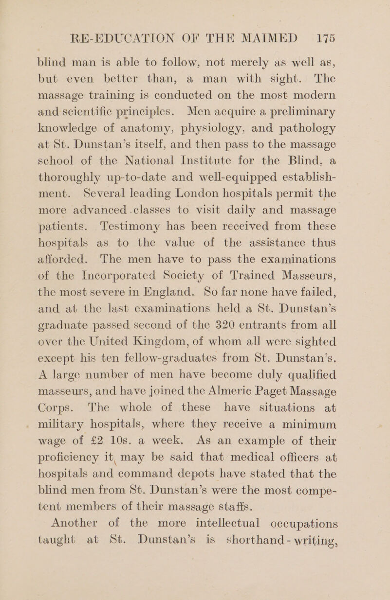 blind man is able to follow, not merely as well as, but even better than, a man with sight. The massage training is conducted on the most modern and scientific principles. Men acquire a preliminary knowledge of anatomy, physiology, and pathology at St. Dunstan’s itself, and then pass to the massage school of the National Institute for the Blind. a thoroughly up-to-date and well-equipped establish- ment. Several leading London hospitals permit the more advanced .classes to visit daily and massage patients. Testimony has been received from there hospitals as to the value of the assistance thus afforded. The men have to pass the examinations of the Incorporated Society of Trained Masseurs, the most severe in England. So far none have failed, and at the last examinations held a St. Dunstan’s graduate passed second of the 320 entrants from all over the United Kingdom, of whom all were sighted except his ten fellow-graduates from St. Dunstan’s. A large number of men have become duly qualified masseurs, and have joined the Almeric Paget Massage Corps. The whole of these have situations at military hospitals, where they receive a minimum wage of £2 10s. a week. As an example of their proficiency it, may be said that medical officers at hospitals and command depots have stated that the blind men from St. Dunstan’s were the most compe- tent members of their massage staffs. Another of the more intellectual occupations taught at St. Dunstan’s is shorthand - writing,