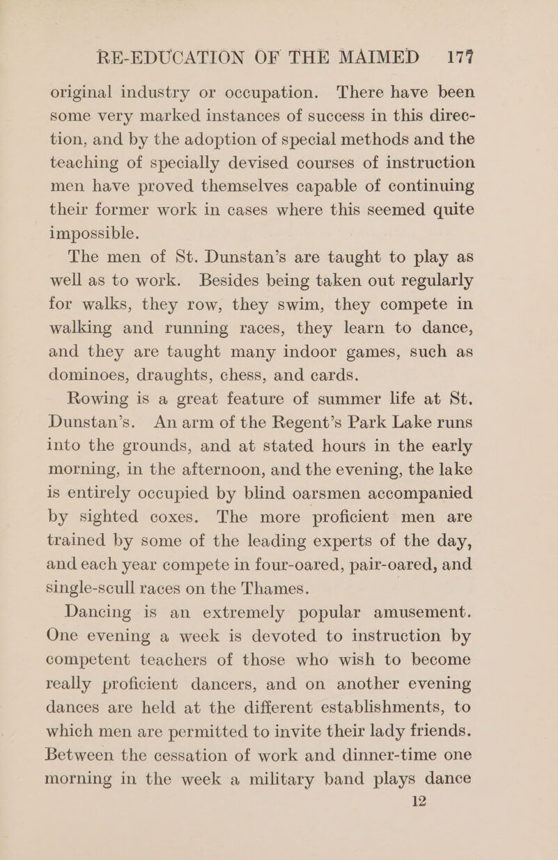 original industry or occupation. There have been some very marked instances of success in this direc- tion, and by the adoption of special methods and the teaching of specially devised courses of instruction men have proved themselves capable of continuing their former work in cases where this seemed quite impossible. The men of St. Dunstan’s are taught to play as well as to work. Besides being taken out regularly for walks, they row, they swim, they compete in walking and running races, they learn to dance, and they are taught many indoor games, such as dominoes, draughts, chess, and cards. Rowing is a great feature of summer life at St. Dunstan’s. An arm of the Regent’s Park Lake runs into the grounds, and at stated hours in the early morning, in the afternoon, and the evening, the lake is entirely occupied by blind oarsmen accompanied by sighted coxes. The more proficient men are trained by some of the leading experts of the day, and each year compete in four-oared, pair-oared, and single-scull races on the Thames. 3 Dancing is an extremely popular amusement. One evening a week is devoted to instruction by competent teachers of those who wish to become really proficient dancers, and on another evening dances are held at the different establishments, to which men are permitted to invite their lady friends. Between the cessation of work and dinner-time one morning in the week a military band plays dance 12