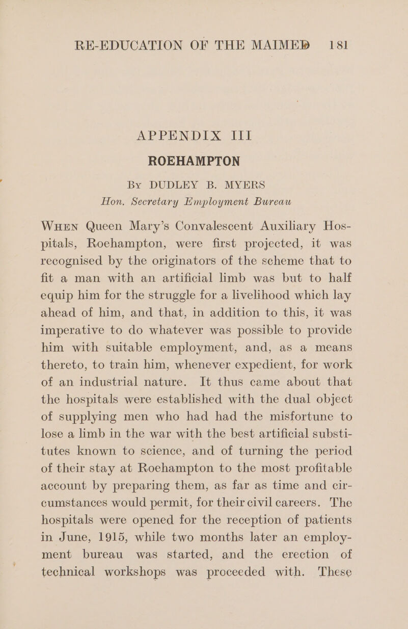 APPENDIX. ILI ROEHAMPTON By DUDLEY B. MYERS Hon. Secretary Hmployment Bureaw WHEN Queen Mary’s Convalescent Auxiliary Hos- pitals, Roehampton, were first projected, it was recognised by the originators of the scheme that to fit a man with an artificial limb was but to half equip him for the struggle for a livelihood which lay ahead of him, and that, in addition to this, it was imperative to do whatever was possible to provide him with suitable employment, and, as a means thereto, to train him, whenever expedient, for work of an industrial nature. It thus came about that the hospitals were established with the dual object of supplying men who had had the misfortune to lose a limb in the war with the best artificial substi- tutes known to science, and of turning the period of their stay at Roehampton to the most profitable account by preparing them, as far as time and cir- cumstances would permit, for their civil careers. The hospitals were opened for the reception of patients in June, 1915, while two months later an employ- ment bureau was started, and the erection of technical workshops was proceeded with. These