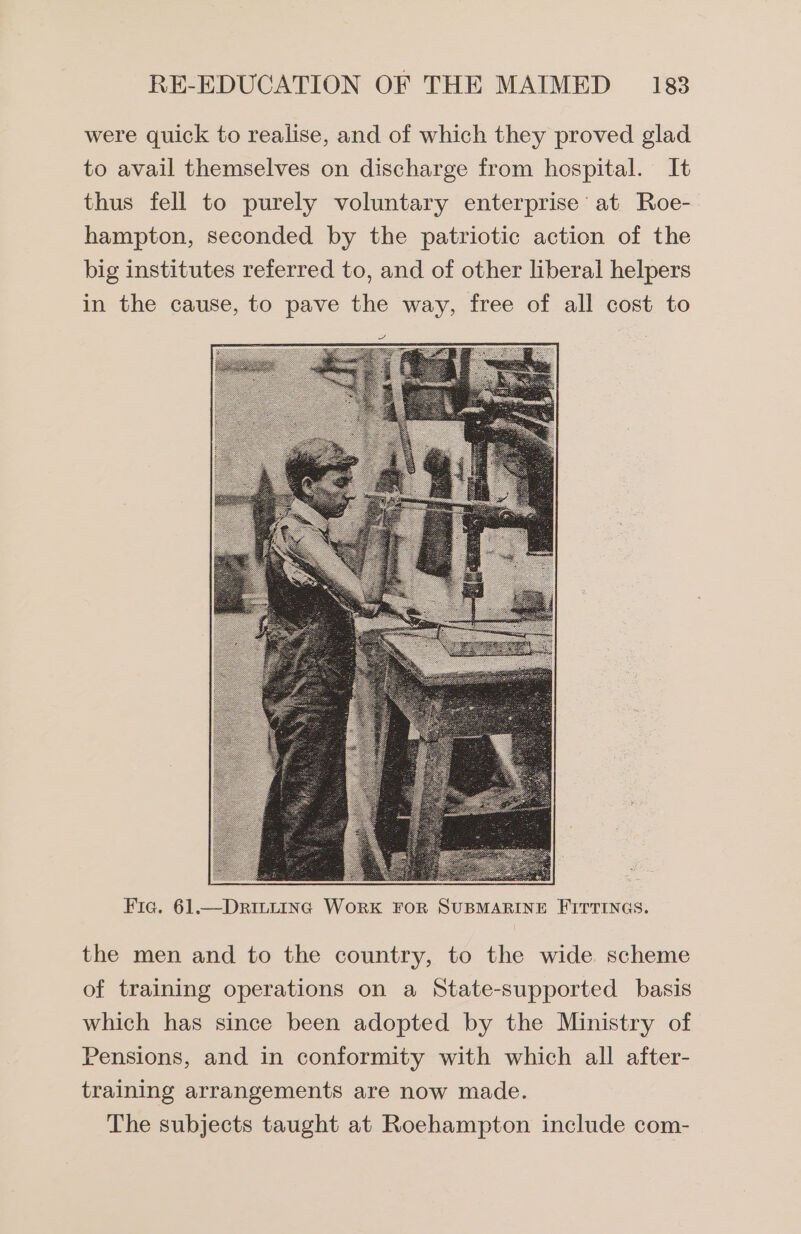 were quick to realise, and of which they proved glad to avail themselves on discharge from hospital. It thus fell to purely voluntary enterprise at Roe- hampton, seconded by the patriotic action of the big institutes referred to, and of other liberal helpers in the cause, to pave the way, free of all cost to Fic. 61.—Dric~tinc WorK FOR SUBMARINE FITTINGS. the men and to the country, to the wide scheme of training operations on a State-supported basis which has since been adopted by the Ministry of Pensions, and in conformity with which all after- training arrangements are now made. The subjects taught at Roehampton include com-