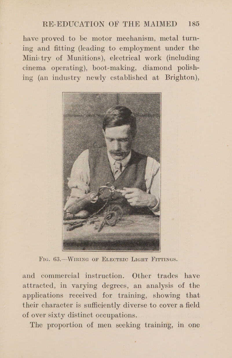 have proved to be motor mechanism, metal turn- ing and fitting (leading to employment under the Mini:try of Munitions), electrical work (including cinema operating), boot-making, diamond _polish- ing (an industry newly established at Brighton), Fic. 63.—WrriIne or Evectric Ligut Firrines. and commercial instruction. Other trades have attracted, in varying degrees, an analysis of the applications received for training, showing that their character is sufficiently diverse to cover a field of over sixty distinct occupations. The proportion of men seeking training, in one