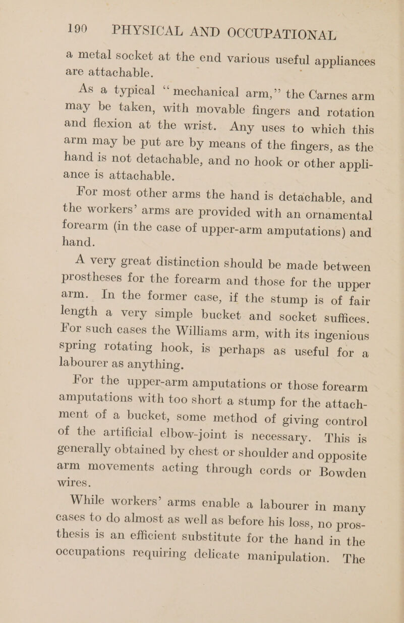 a metal socket at the end various useful appliances are attachable. : As a typical “ mechanical arm,” the Carnes arm may be taken, with movable fingers and rotation and flexion at the wrist. Any uses to which this arm may be put are by means of the fingers, as the hand is not detachable, and no hook or other appli- ance is attachable. For most other arms the hand is detachable, and the workers’ arms are provided with an ornamental forearm (in the case of upper-arm amputations) and hand. A very great distinction should be made between prostheses for the forearm and those for the upper arm. In the former case, if the stump is of fair length a very simple bucket and socket suffices. For such cases the Williams arm, with its ingenious spring rotating hook, is perhaps as useful for a labourer as anything. For the upper-arm amputations or those forearm amputations with too short a stump for the attach- ment of a bucket, some method of giving control of the artificial elbow-joint is necessary. This is generally obtained by chest or shoulder and Opposite arm movements acting through cords or Bowden wires. While workers’ arms enable a labourer in many cases to do almost as well as before his loss, no pros- thesis is an efficient substitute for the hand in the occupations requiring delicate manipulation. The