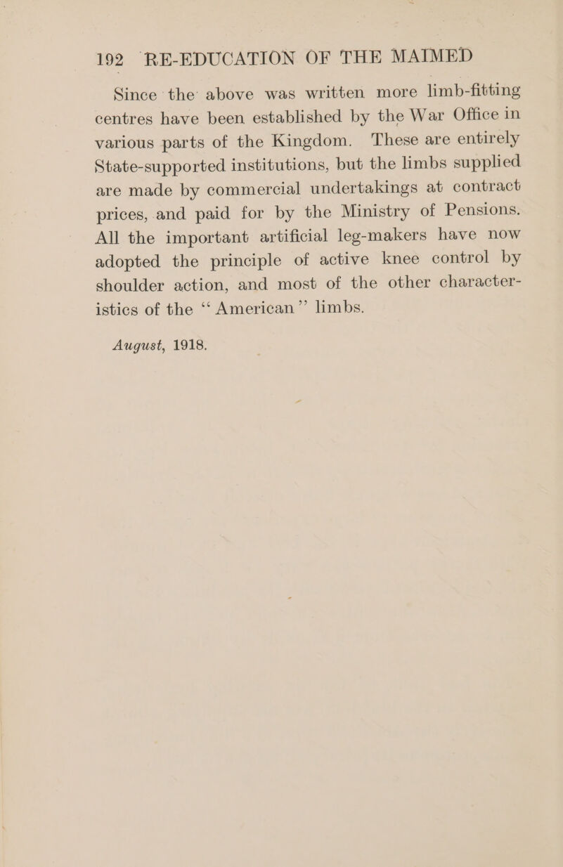 Since the above was written more limb-fitting centres have been established by the War Office in various parts of the Kingdom. These are entirely State-supported institutions, but the limbs supplied are made by commercial undertakings at contract prices, and paid for by the Ministry of Pensions. All the important artificial leg-makers have now adopted the principle of active knee control by shoulder action, and most of the other character- istics of the ‘‘ American” limbs. August, 1918.