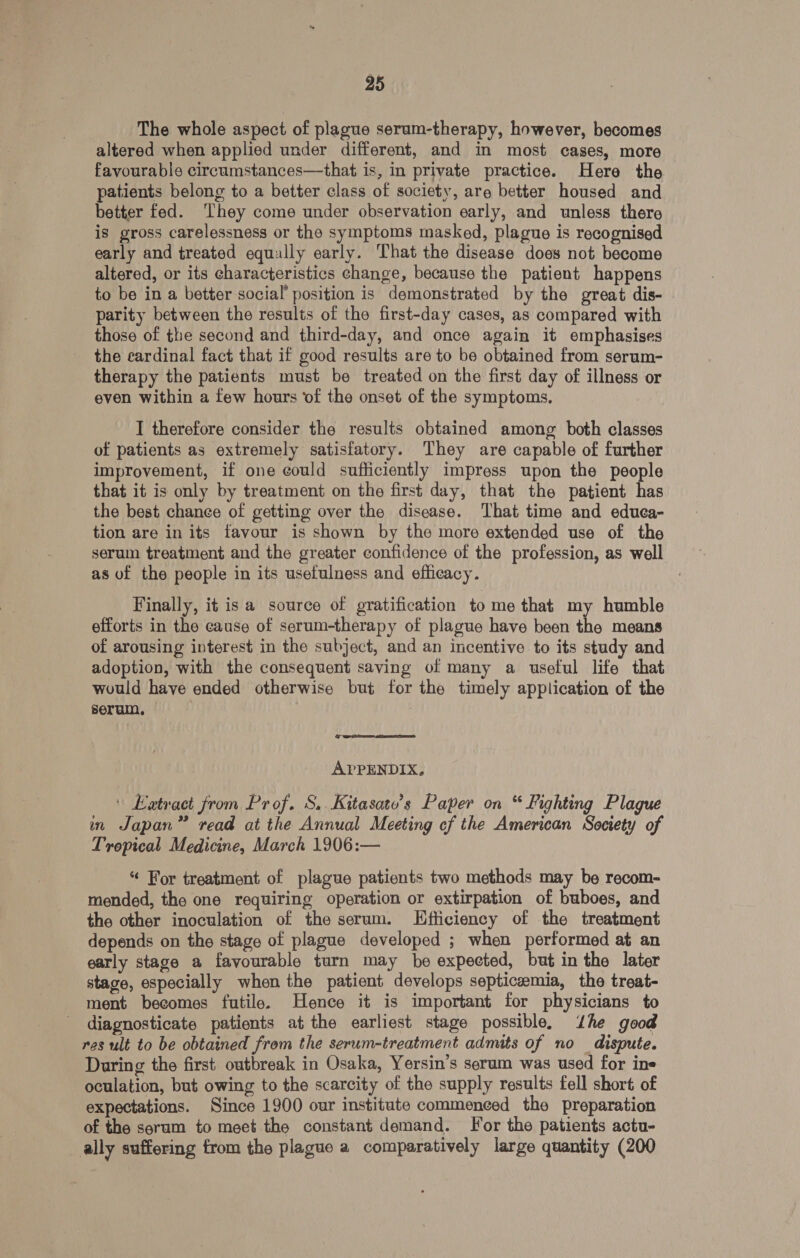 The whole aspect of plague serum-therapy, however, becomes altered when applied under different, and in most cases, more favourable circumstances—that is, in private practice. Here the patients belong to a better class of society, are better housed and better fed. ‘They come under observation early, and unless there is gross carelessness or the symptoms masked, plague is recognised early and treated equally early. That the disease does not become altered, or its characteristics change, because the patient happens to be in a better social’ position is demonstrated by the great dis- parity between the results of the first-day cases, as compared with those of the second and third-day, and once again it emphasises the cardinal fact that if good results are to be obtained from serum- therapy the patients must be treated on the first day of illness or even within a few hours of the onset of the symptoms, I therefore consider the results obtained among both classes of patients as extremely satisfatory. They are capable of further improvement, if one could sufficiently impress upon the people that it is only by treatment on the first day, that the patient has the best chance of getting over the disease. That time and educa- tion are in its favour is shown by the more extended use of the serum treatment and the greater confidence of the profession, as well as of the people in its usefulness and efficacy. Finally, it is a source of gratification to me that my humble efforts in the cause of serum-therapy of plague have been the means of arousing interest in the subject, and an incentive to its study and adoption, with the consequent saving of many a useful life that would have ended otherwise but for the timely application of the serum, : APPENDIX, | Eatract from Prof. S..Kitasate’s Paper on “ Fighting Plague in Japan” read at the Annual Meeting cf the American Society of Tropical Medicine, March 1906:— “ For treatment of plague patients two methods may be recom- mended, the one requiring operation or extirpation of buboes, and the other inoculation of the serum. Efficiency of the treatment depends on the stage of plague developed ; when performed at an early stage a favourable turn may be expected, but in the later stage, especially when the patient develops septicemia, the treat- ment becomes futile. Hence it is important for physicians to diagnosticate patients at the earliest stage possible, ‘dhe good res ult to be obtained from the serum-treatment admits of no dispute. During the first outbreak in Osaka, Yersin’s serum was used for ins oculation, but owing to the scarcity of the supply results fell short of expectations. Since 1900 our institute commenced the preparation of the serum to meet the constant demand. For the patients actu- ally suffering from the plague a comparatively large quantity (200