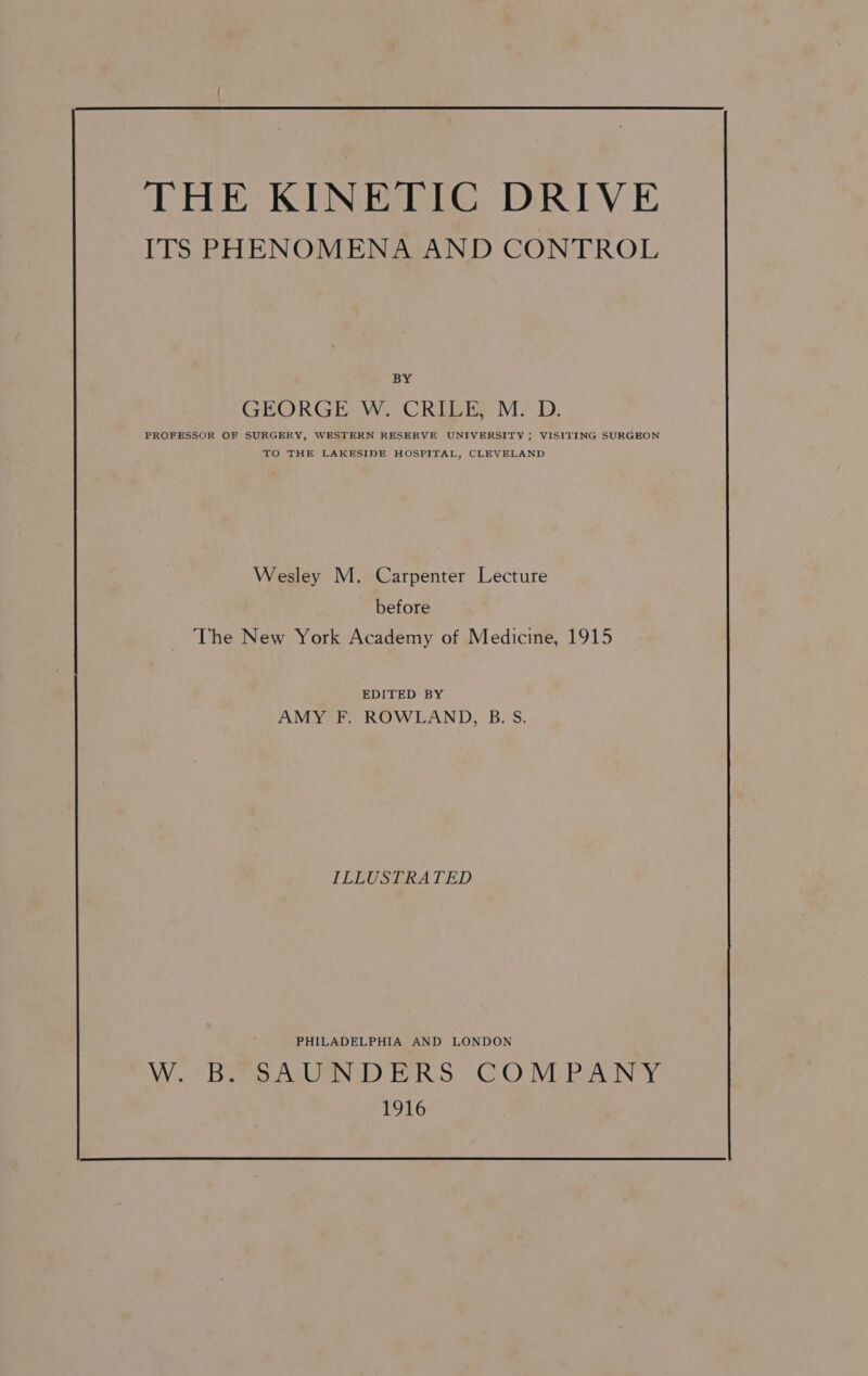 THE KINETIC DRIVE ITS PHENOMENA AND CONTROL BY GRORGEOW. CREGE M.D. PROFESSOR OF SURGERY, WESTERN RESERVE UNIVERSITY ; VISITING SURGEON TO THE LAKESIDE HOSPITAL, CLEVELAND Wesley M. Carpenter Lecture before The New York Academy of Medicine, 1915 EDITED BY AMY F. ROWLAND, B. S. ILLUSTRATED PHILADELPHIA AND LONDON VWV0 #Bee a Dalen th) PERS” C.O IViPReArINey. 1916