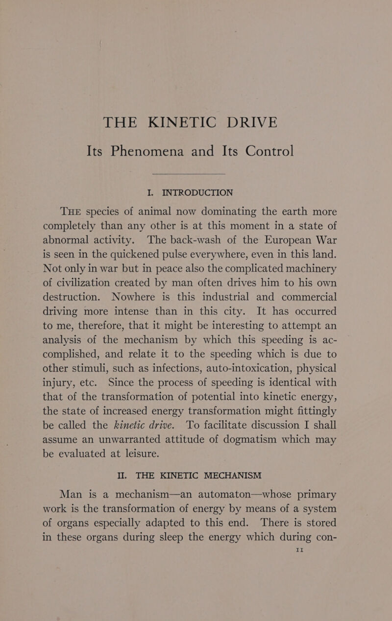 THE KINETIC DRIVE Its Phenomena and Its Control I. INTRODUCTION THE species of animal now dominating the earth more completely than any other is at this moment in a state of abnormal activity. The back-wash of the European War is seen in the quickened pulse everywhere, even in this land. Not only in war but in peace also the complicated machinery of civilization created by man often drives him to his own destruction. Nowhere is this industrial and commercial driving more intense than in this city. It has occurred to me, therefore, that it might be interesting to attempt an analysis of the mechanism by which this speeding is ac- complished, and relate it to the speeding which is due to other stimuli, such as infections, auto-intoxication, physical injury, etc. Since the process of speeding is identical with that of the transformation of potential into kinetic energy, the state of increased energy transformation might fittingly be called the kinetic drive. ‘To facilitate discussion I shall assume an unwarranted attitude of dogmatism which may be evaluated at leisure. II. THE KINETIC MECHANISM Man is a mechanism—an automaton—whose primary work is the transformation of energy by means of a system of organs especially adapted to this end. There is stored in these organs during sleep the energy which during con- Tig