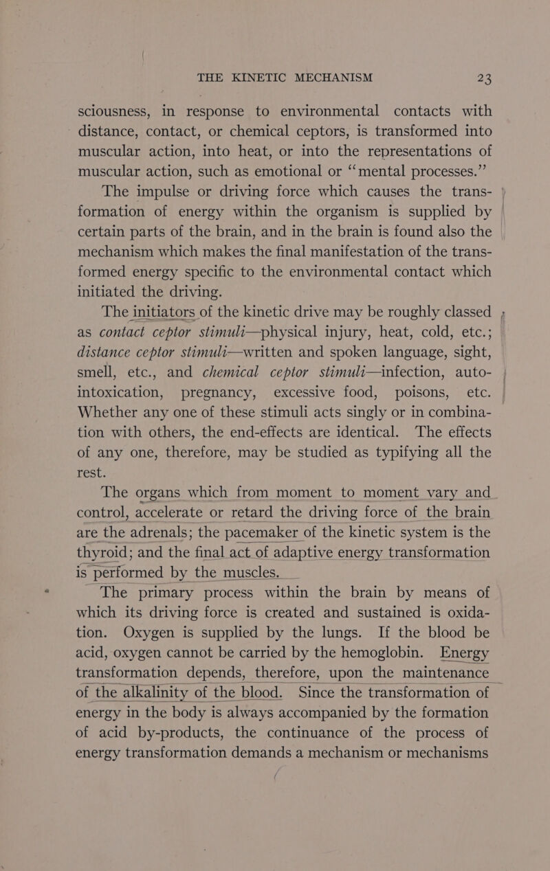 sciousness, In response to environmental contacts with distance, contact, or chemical ceptors, is transformed into muscular action, into heat, or into the representations of muscular action, such as emotional or “mental processes.” formation of energy within the organism is supplied by mechanism which makes the final manifestation of the trans- formed energy specific to the environmental contact which initiated the driving. as contact ceptor stimuli—physical injury, heat, cold, etc.; distance ceptor stimuli—written and spoken language, sight, Se intoxication, pregnancy, excessive food, poisons, etc. Whether any one of these stimuli acts singly or in combina- tion with others, the end-effects are identical. The effects of any one, therefore, may be studied as typifying all the Fess The organs which from moment to moment vary and control, accelerate or retard the driving force of the brain are the adrenals; the pacemaker of the kinetic system is the thyroid; and the final act of adaptive energy transformation is ‘performed by the muscles. The primary process within the brain by means of which its driving force is created and sustained is oxida- tion. Oxygen is supplied by the lungs. If the blood be acid, oxygen cannot be carried by the hemoglobin. Energy of the alkalinity of the blood. Since the transformation of energy in the body i is always accompanied by the formation of acid by-products, the continuance of the process of energy transformation demands a mechanism or mechanisms