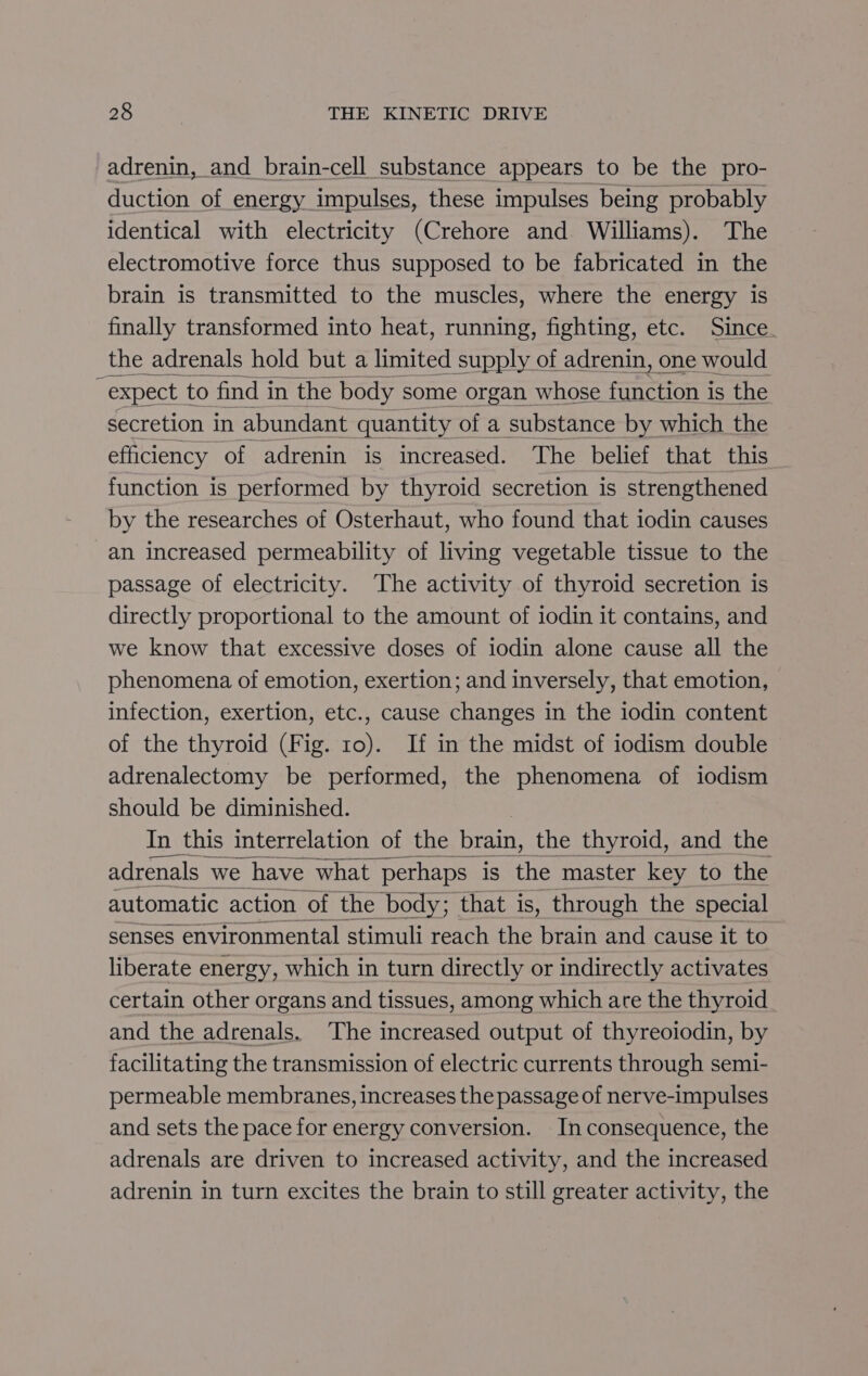 adrenin, and brain-cell substance appears to be the pro- duction of energy impulses, these impulses being probably identical with electricity (Crehore and Williams). The electromotive force thus supposed to be fabricated in the brain is transmitted to the muscles, where the energy is finally transformed into heat, running, fighting, etc. Since the adrenals hold but a limited supply of adrenin, one would “expect to find i in the body some organ whose function i is the secretion in abundant quantity of a substance by which the efficiency of adrenin is increased. The belief that this function is performed by thyroid secretion is strengthened by the researches of Osterhaut, who found that iodin causes -an increased permeability of living vegetable tissue to the passage of electricity. The activity of thyroid secretion is directly proportional to the amount of iodin it contains, and we know that excessive doses of iodin alone cause all the phenomena of emotion, exertion; and inversely, that emotion, infection, exertion, etc., cause changes in the iodin content of the thyroid (Fig. 10). If in the midst of iodism double adrenalectomy be performed, the phenomena of iodism should be diminished. In this interrelation of the brain, the thyroid, and the adrenals we have ‘what perhaps is the master key to the automatic action of the body; that is, through the special senses environmental stimuli reach the brain and cause it to liberate energy, which in turn directly or indirectly activates certain other organs and tissues, among which are the thyroid and the adrenals. The increased output of thyreoiodin, by facilitating the transmission of electric currents through semi- permeable membranes, increases the passage of nerve-impulses and sets the pace for energy conversion. In consequence, the adrenals are driven to increased activity, and the increased adrenin in turn excites the brain to still greater activity, the