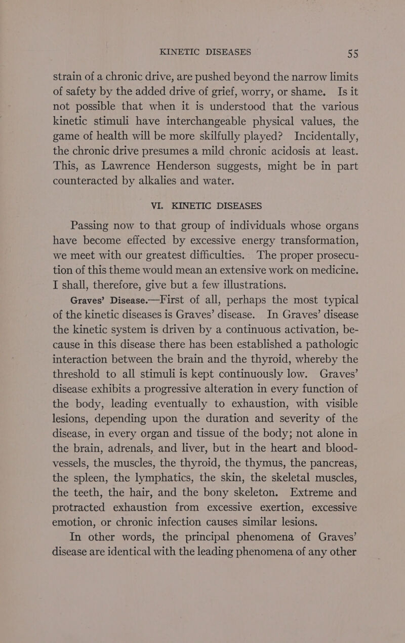 strain of a chronic drive, are pushed beyond the narrow limits of safety by the added drive of grief, worry, or shame. Is it not possible that when it is understood that the various kinetic stimuli have interchangeable physical values, the game of health will be more skilfully played? Incidentally, the chronic drive presumes a mild chronic acidosis at least. This, as Lawrence Henderson suggests, might be in part counteracted by alkalies and water. VI. KINETIC DISEASES Passing now to that group of individuals whose organs have become effected by excessive energy transformation, we meet with our greatest difficulties. The proper prosecu- tion of this theme would mean an extensive work on medicine. I shall, therefore, give but a few illustrations. Graves’ Disease.—First of all, perhaps the most typical of the kinetic diseases is Graves’ disease. In Graves’ disease the kinetic system is driven by a continuous activation, be- cause in this disease there has been established a pathologic interaction between the brain and the thyroid, whereby the threshold to all stimuli is kept continuously low. Graves’ disease exhibits a progressive alteration in every function of the body, leading eventually to exhaustion, with visible lesions, depending upon the duration and severity of the disease, in every organ and tissue of the body; not alone in the brain, adrenals, and liver, but in the heart and blood- vessels, the muscles, the thyroid, the thymus, the pancreas, the spleen, the lymphatics, the skin, the skeletal muscles, the teeth, the hair, and the bony skeleton. Extreme and protracted exhaustion from excessive exertion, excessive emotion, or chronic infection causes similar lesions. In other words, the principal phenomena of Graves’ disease are identical with the leading phenomena of any other