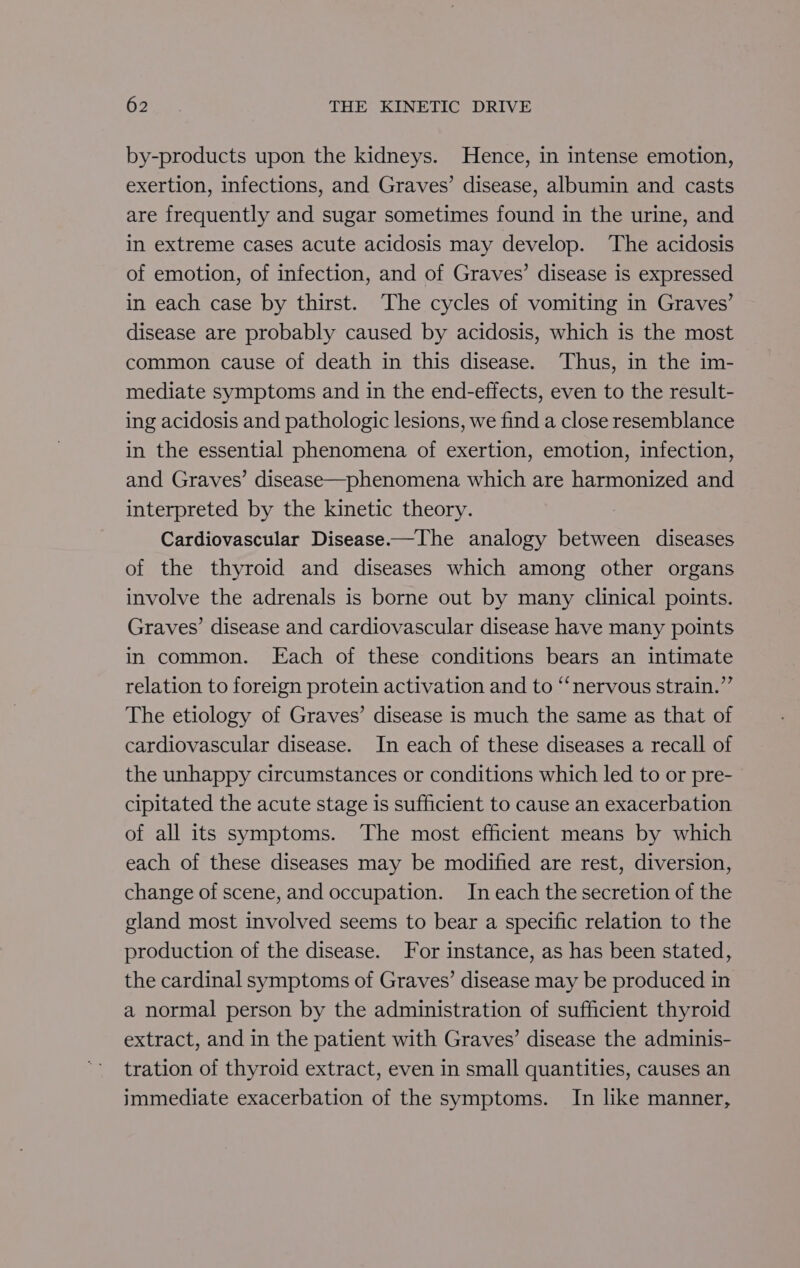 by-products upon the kidneys. Hence, in intense emotion, exertion, infections, and Graves’ disease, albumin and casts are frequently and sugar sometimes found in the urine, and in extreme cases acute acidosis may develop. The acidosis of emotion, of infection, and of Graves’ disease is expressed in each case by thirst. The cycles of vomiting in Graves’ disease are probably caused by acidosis, which is the most common cause of death in this disease. Thus, in the im- mediate symptoms and in the end-effects, even to the result- ing acidosis and pathologic lesions, we find a close resemblance in the essential phenomena of exertion, emotion, infection, and Graves’ disease—phenomena which are harmonized and interpreted by the kinetic theory. | Cardiovascular Disease-—The analogy between diseases of the thyroid and diseases which among other organs involve the adrenals is borne out by many clinical points. Graves’ disease and cardiovascular disease have many points in common. LEach of these conditions bears an intimate relation to foreign protein activation and to “nervous strain.” The etiology of Graves’ disease is much the same as that of cardiovascular disease. In each of these diseases a recall of the unhappy circumstances or conditions which led to or pre- cipitated the acute stage is sufficient to cause an exacerbation of all its symptoms. The most efficient means by which each of these diseases may be modified are rest, diversion, change of scene, and occupation. In each the secretion of the gland most involved seems to bear a specific relation to the production of the disease. For instance, as has been stated, the cardinal symptoms of Graves’ disease may be produced in a normal person by the administration of sufficient thyroid extract, and in the patient with Graves’ disease the adminis- tration of thyroid extract, even in small quantities, causes an immediate exacerbation of the symptoms. In like manner,